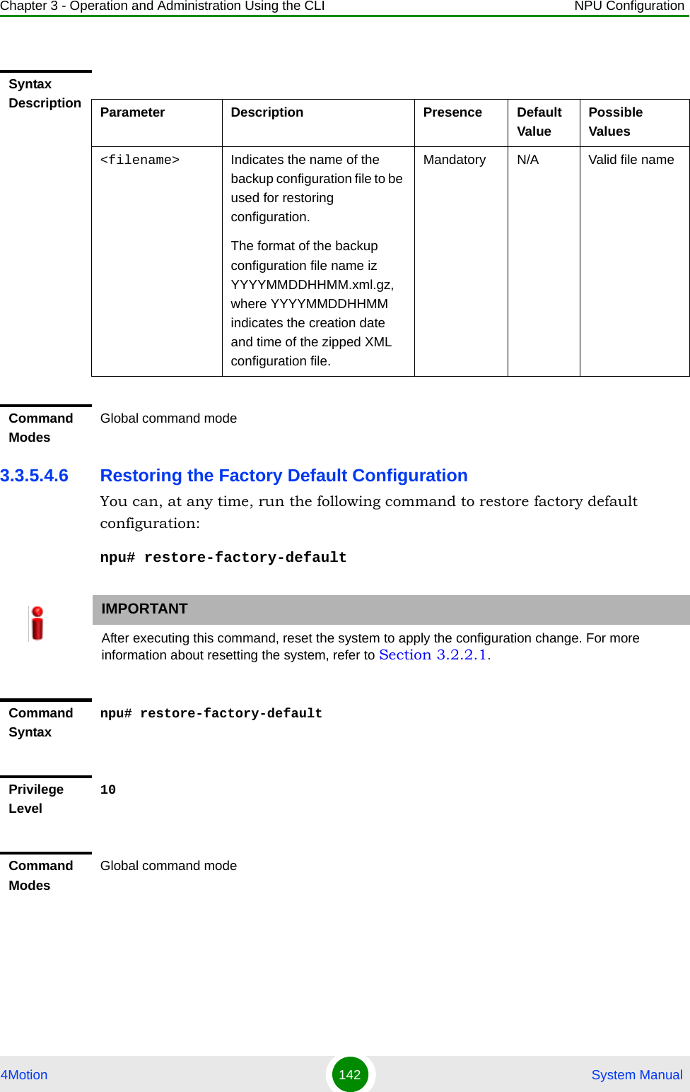 Chapter 3 - Operation and Administration Using the CLI NPU Configuration4Motion 142  System Manual3.3.5.4.6 Restoring the Factory Default ConfigurationYou can, at any time, run the following command to restore factory default configuration:npu# restore-factory-defaultSyntax Description Parameter Description Presence Default ValuePossible Values&lt;filename&gt; Indicates the name of the backup configuration file to be used for restoring configuration.The format of the backup configuration file name iz YYYYMMDDHHMM.xml.gz, where YYYYMMDDHHMM indicates the creation date and time of the zipped XML configuration file. Mandatory N/A Valid file nameCommand ModesGlobal command modeIMPORTANTAfter executing this command, reset the system to apply the configuration change. For more information about resetting the system, refer to Section 3.2.2.1.Command Syntaxnpu# restore-factory-defaultPrivilege Level10Command ModesGlobal command mode