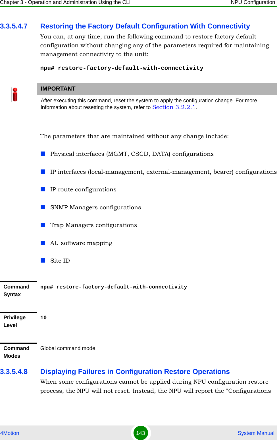 Chapter 3 - Operation and Administration Using the CLI NPU Configuration4Motion 143  System Manual3.3.5.4.7 Restoring the Factory Default Configuration With ConnectivityYou can, at any time, run the following command to restore factory default configuration without changing any of the parameters required for maintaining management connectivity to the unit:npu# restore-factory-default-with-connectivityThe parameters that are maintained without any change include:Physical interfaces (MGMT, CSCD, DATA) configurationsIP interfaces (local-management, external-management, bearer) configurationsIP route configurationsSNMP Managers configurationsTrap Managers configurationsAU software mappingSite ID3.3.5.4.8 Displaying Failures in Configuration Restore OperationsWhen some configurations cannot be applied during NPU configuration restore process, the NPU will not reset. Instead, the NPU will report the “Configurations IMPORTANTAfter executing this command, reset the system to apply the configuration change. For more information about resetting the system, refer to Section 3.2.2.1.Command Syntaxnpu# restore-factory-default-with-connectivityPrivilege Level10Command ModesGlobal command mode