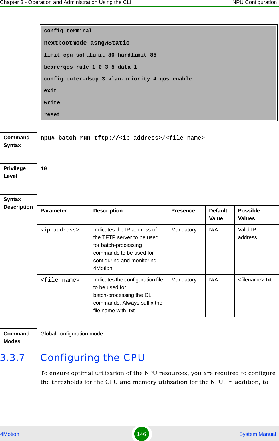 Chapter 3 - Operation and Administration Using the CLI NPU Configuration4Motion 146  System Manual3.3.7 Configuring the CPUTo ensure optimal utilization of the NPU resources, you are required to configure the thresholds for the CPU and memory utilization for the NPU. In addition, to config terminalnextbootmode asngwStaticlimit cpu softlimit 80 hardlimit 85bearerqos rule_1 0 3 5 data 1config outer-dscp 3 vlan-priority 4 qos enableexitwriteresetCommand Syntaxnpu# batch-run tftp://&lt;ip-address&gt;/&lt;file name&gt;Privilege Level10Syntax Description Parameter Description Presence Default ValuePossible Values&lt;ip-address&gt; Indicates the IP address of the TFTP server to be used for batch-processing  commands to be used for configuring and monitoring 4Motion.Mandatory N/A Valid IP address&lt;file name&gt; Indicates the configuration file to be used for batch-processing the CLI commands. Always suffix the file name with .txt.Mandatory N/A &lt;filename&gt;.txtCommand ModesGlobal configuration mode