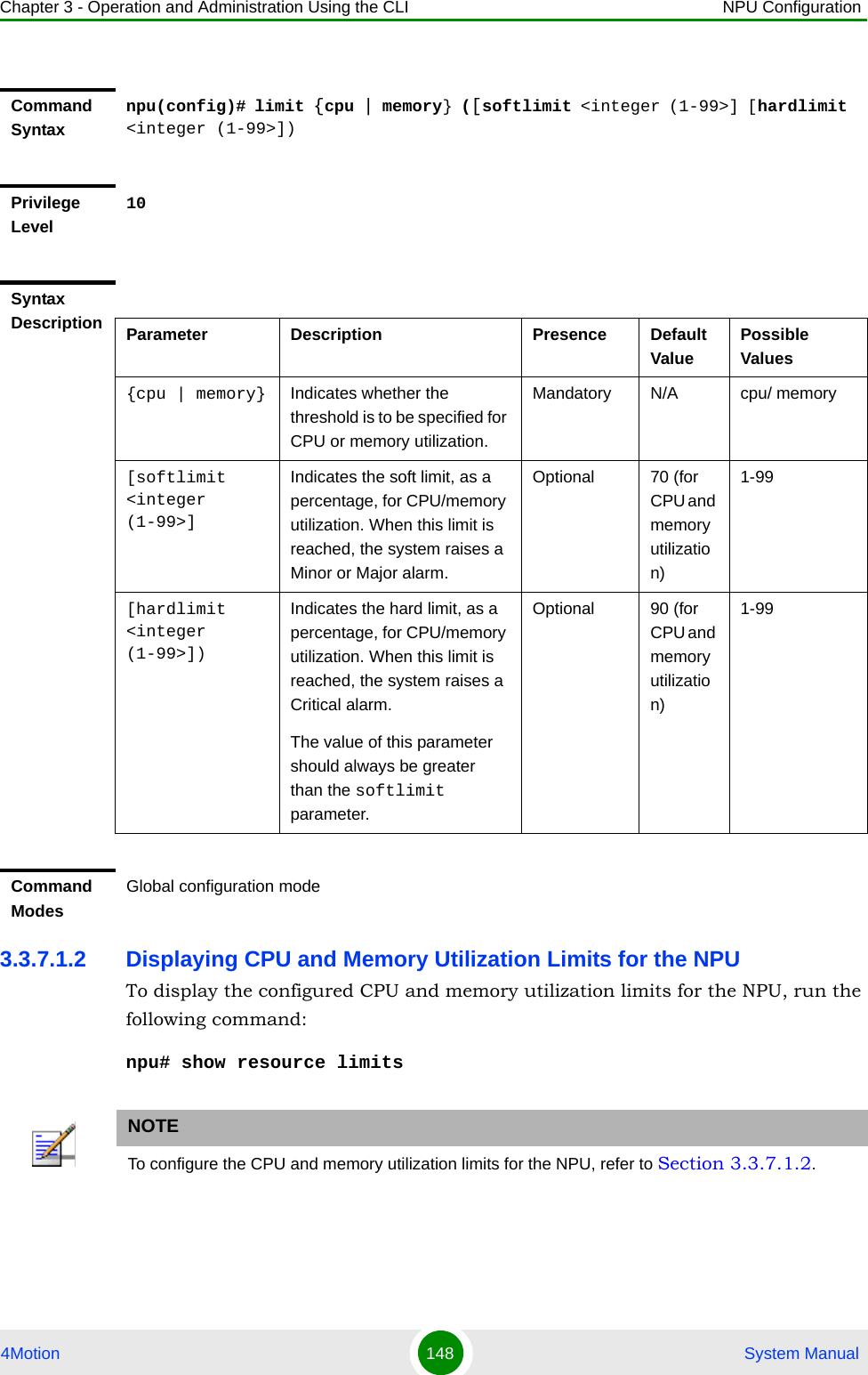 Chapter 3 - Operation and Administration Using the CLI NPU Configuration4Motion 148  System Manual3.3.7.1.2 Displaying CPU and Memory Utilization Limits for the NPUTo display the configured CPU and memory utilization limits for the NPU, run the following command:npu# show resource limitsCommand Syntaxnpu(config)# limit {cpu | memory} ([softlimit &lt;integer (1-99&gt;] [hardlimit &lt;integer (1-99&gt;])Privilege Level10Syntax Description Parameter Description Presence Default ValuePossible Values{cpu | memory} Indicates whether the threshold is to be specified for CPU or memory utilization.Mandatory N/A cpu/ memory[softlimit &lt;integer (1-99&gt;]Indicates the soft limit, as a percentage, for CPU/memory utilization. When this limit is reached, the system raises a Minor or Major alarm.Optional 70 (for CPU and memory utilization)1-99[hardlimit &lt;integer (1-99&gt;])Indicates the hard limit, as a percentage, for CPU/memory utilization. When this limit is reached, the system raises a Critical alarm.The value of this parameter should always be greater than the softlimit parameter.Optional 90 (for CPU and memory utilization)1-99Command ModesGlobal configuration modeNOTETo configure the CPU and memory utilization limits for the NPU, refer to Section 3.3.7.1.2.