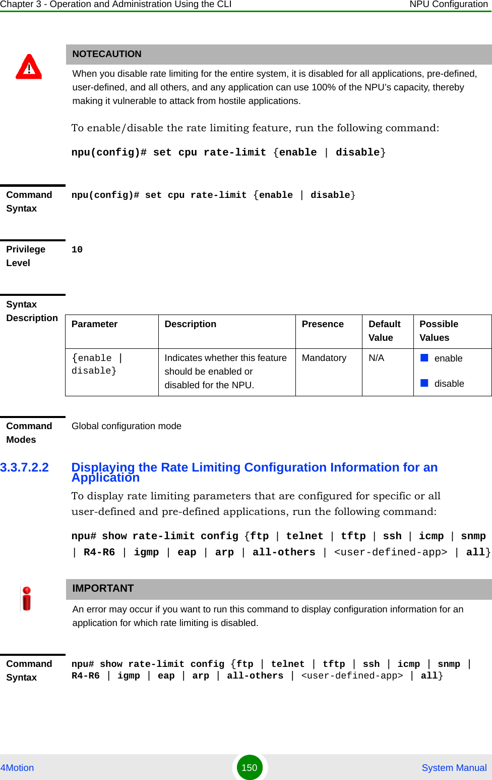 Chapter 3 - Operation and Administration Using the CLI NPU Configuration4Motion 150  System ManualTo enable/disable the rate limiting feature, run the following command:npu(config)# set cpu rate-limit {enable | disable}3.3.7.2.2 Displaying the Rate Limiting Configuration Information for an ApplicationTo display rate limiting parameters that are configured for specific or all user-defined and pre-defined applications, run the following command:npu# show rate-limit config {ftp | telnet | tftp | ssh | icmp | snmp | R4-R6 | igmp | eap | arp | all-others | &lt;user-defined-app&gt; | all}NOTECAUTIONWhen you disable rate limiting for the entire system, it is disabled for all applications, pre-defined, user-defined, and all others, and any application can use 100% of the NPU’s capacity, thereby making it vulnerable to attack from hostile applications.Command Syntaxnpu(config)# set cpu rate-limit {enable | disable}Privilege Level10Syntax Description Parameter Description Presence Default ValuePossible Values{enable | disable}Indicates whether this feature should be enabled or disabled for the NPU. Mandatory N/A enabledisableCommand ModesGlobal configuration modeIMPORTANTAn error may occur if you want to run this command to display configuration information for an application for which rate limiting is disabled.Command Syntaxnpu# show rate-limit config {ftp | telnet | tftp | ssh | icmp | snmp | R4-R6 | igmp | eap | arp | all-others | &lt;user-defined-app&gt; | all}