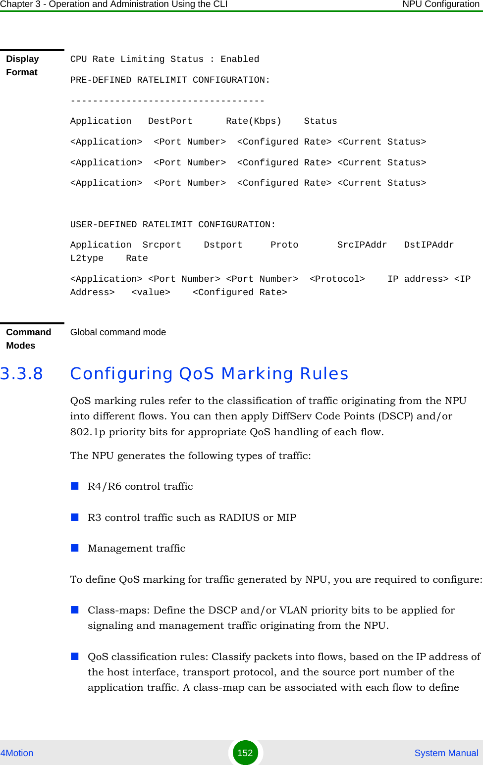 Chapter 3 - Operation and Administration Using the CLI NPU Configuration4Motion 152  System Manual3.3.8 Configuring QoS Marking RulesQoS marking rules refer to the classification of traffic originating from the NPU into different flows. You can then apply DiffServ Code Points (DSCP) and/or 802.1p priority bits for appropriate QoS handling of each flow. The NPU generates the following types of traffic:R4/R6 control trafficR3 control traffic such as RADIUS or MIPManagement traffic To define QoS marking for traffic generated by NPU, you are required to configure:Class-maps: Define the DSCP and/or VLAN priority bits to be applied for signaling and management traffic originating from the NPU.QoS classification rules: Classify packets into flows, based on the IP address of the host interface, transport protocol, and the source port number of the application traffic. A class-map can be associated with each flow to define Display FormatCPU Rate Limiting Status : EnabledPRE-DEFINED RATELIMIT CONFIGURATION:-----------------------------------Application   DestPort      Rate(Kbps)    Status&lt;Application&gt;  &lt;Port Number&gt;  &lt;Configured Rate&gt; &lt;Current Status&gt; &lt;Application&gt;  &lt;Port Number&gt;  &lt;Configured Rate&gt; &lt;Current Status&gt; &lt;Application&gt;  &lt;Port Number&gt;  &lt;Configured Rate&gt; &lt;Current Status&gt; USER-DEFINED RATELIMIT CONFIGURATION:Application  Srcport    Dstport     Proto       SrcIPAddr   DstIPAddr    L2type    Rate&lt;Application&gt; &lt;Port Number&gt; &lt;Port Number&gt;  &lt;Protocol&gt;    IP address&gt; &lt;IP Address&gt;   &lt;value&gt;    &lt;Configured Rate&gt;Command ModesGlobal command mode
