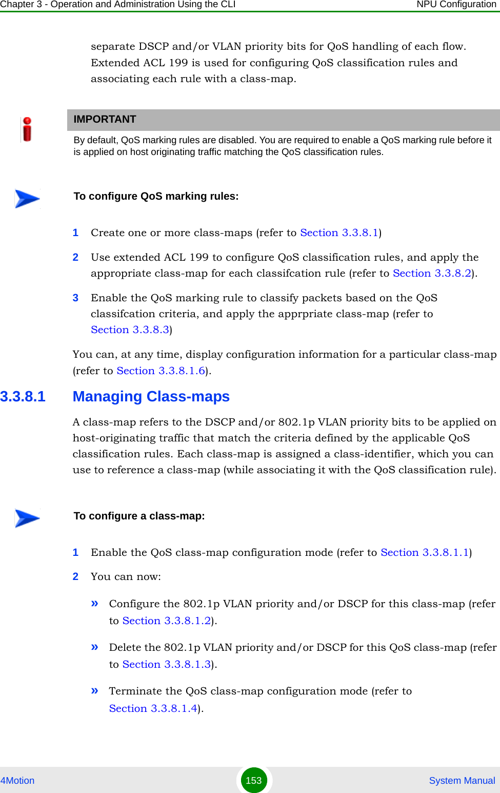 Chapter 3 - Operation and Administration Using the CLI NPU Configuration4Motion 153  System Manualseparate DSCP and/or VLAN priority bits for QoS handling of each flow. Extended ACL 199 is used for configuring QoS classification rules and associating each rule with a class-map.1Create one or more class-maps (refer to Section 3.3.8.1) 2Use extended ACL 199 to configure QoS classification rules, and apply the appropriate class-map for each classifcation rule (refer to Section 3.3.8.2).3Enable the QoS marking rule to classify packets based on the QoS classifcation criteria, and apply the apprpriate class-map (refer to Section 3.3.8.3)You can, at any time, display configuration information for a particular class-map (refer to Section 3.3.8.1.6).3.3.8.1 Managing Class-mapsA class-map refers to the DSCP and/or 802.1p VLAN priority bits to be applied on host-originating traffic that match the criteria defined by the applicable QoS classification rules. Each class-map is assigned a class-identifier, which you can use to reference a class-map (while associating it with the QoS classification rule). 1Enable the QoS class-map configuration mode (refer to Section 3.3.8.1.1)2You can now:»Configure the 802.1p VLAN priority and/or DSCP for this class-map (refer to Section 3.3.8.1.2).»Delete the 802.1p VLAN priority and/or DSCP for this QoS class-map (refer to Section 3.3.8.1.3).»Terminate the QoS class-map configuration mode (refer to Section 3.3.8.1.4).IMPORTANTBy default, QoS marking rules are disabled. You are required to enable a QoS marking rule before it is applied on host originating traffic matching the QoS classification rules.To configure QoS marking rules:To configure a class-map: