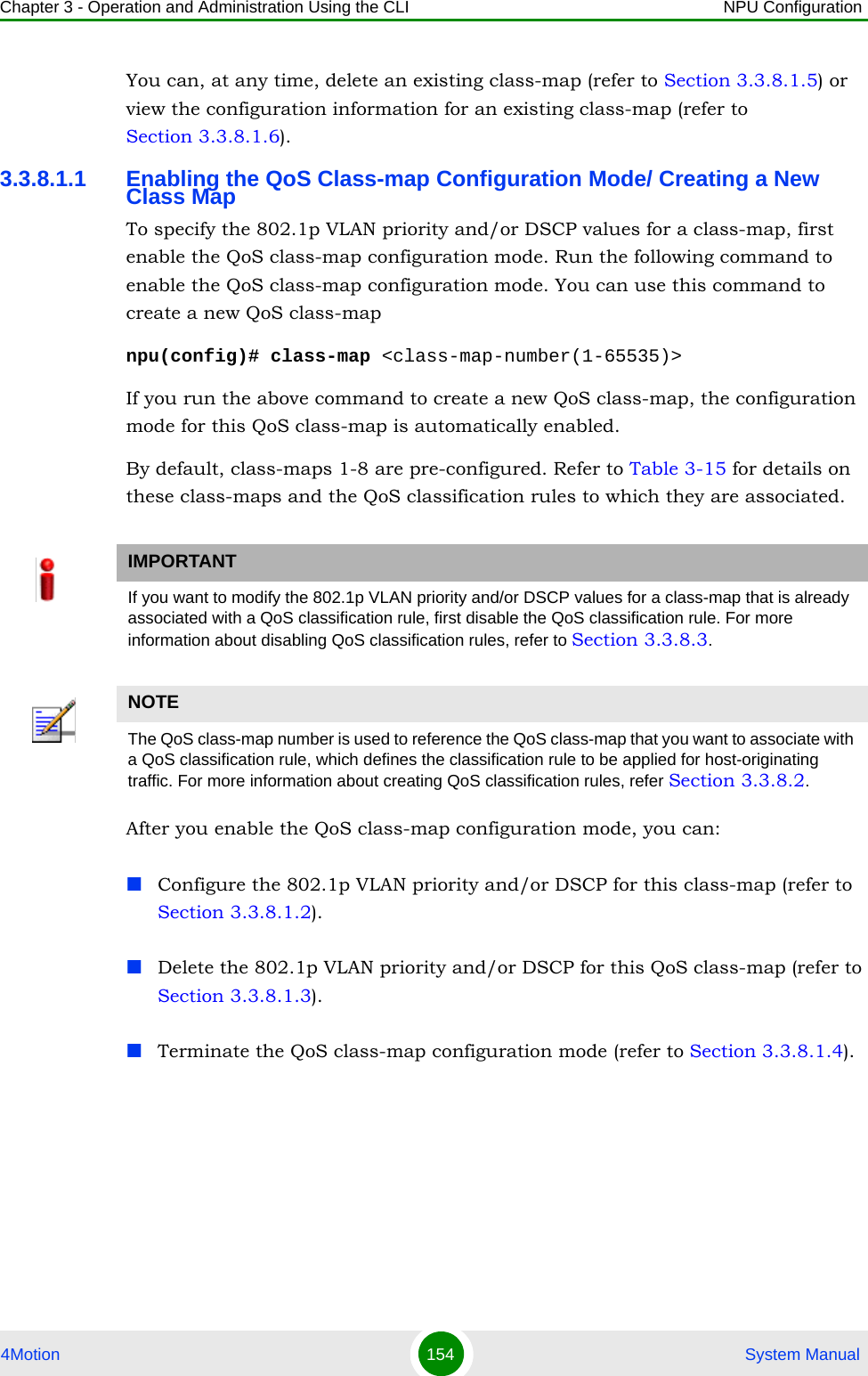 Chapter 3 - Operation and Administration Using the CLI NPU Configuration4Motion 154  System ManualYou can, at any time, delete an existing class-map (refer to Section 3.3.8.1.5) or view the configuration information for an existing class-map (refer to Section 3.3.8.1.6).3.3.8.1.1 Enabling the QoS Class-map Configuration Mode/ Creating a New Class MapTo specify the 802.1p VLAN priority and/or DSCP values for a class-map, first enable the QoS class-map configuration mode. Run the following command to enable the QoS class-map configuration mode. You can use this command to create a new QoS class-mapnpu(config)# class-map &lt;class-map-number(1-65535)&gt;If you run the above command to create a new QoS class-map, the configuration mode for this QoS class-map is automatically enabled.By default, class-maps 1-8 are pre-configured. Refer to Table 3-15 for details on these class-maps and the QoS classification rules to which they are associated.After you enable the QoS class-map configuration mode, you can:Configure the 802.1p VLAN priority and/or DSCP for this class-map (refer to Section 3.3.8.1.2).Delete the 802.1p VLAN priority and/or DSCP for this QoS class-map (refer to Section 3.3.8.1.3).Terminate the QoS class-map configuration mode (refer to Section 3.3.8.1.4).IMPORTANTIf you want to modify the 802.1p VLAN priority and/or DSCP values for a class-map that is already associated with a QoS classification rule, first disable the QoS classification rule. For more information about disabling QoS classification rules, refer to Section 3.3.8.3.NOTEThe QoS class-map number is used to reference the QoS class-map that you want to associate with a QoS classification rule, which defines the classification rule to be applied for host-originating traffic. For more information about creating QoS classification rules, refer Section 3.3.8.2.