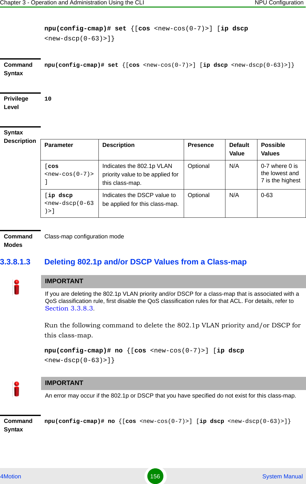 Chapter 3 - Operation and Administration Using the CLI NPU Configuration4Motion 156  System Manualnpu(config-cmap)# set {[cos &lt;new-cos(0-7)&gt;] [ip dscp &lt;new-dscp(0-63)&gt;]}3.3.8.1.3 Deleting 802.1p and/or DSCP Values from a Class-mapRun the following command to delete the 802.1p VLAN priority and/or DSCP for this class-map.npu(config-cmap)# no {[cos &lt;new-cos(0-7)&gt;] [ip dscp &lt;new-dscp(0-63)&gt;]}Command Syntaxnpu(config-cmap)# set {[cos &lt;new-cos(0-7)&gt;] [ip dscp &lt;new-dscp(0-63)&gt;]}Privilege Level10Syntax Description Parameter Description Presence Default ValuePossible Values[cos &lt;new-cos(0-7)&gt;]Indicates the 802.1p VLAN priority value to be applied for this class-map.Optional N/A 0-7 where 0 is the lowest and 7 is the highest[ip dscp &lt;new-dscp(0-63)&gt;]Indicates the DSCP value to be applied for this class-map.Optional N/A 0-63Command ModesClass-map configuration modeIMPORTANTIf you are deleting the 802.1p VLAN priority and/or DSCP for a class-map that is associated with a QoS classification rule, first disable the QoS classification rules for that ACL. For details, refer to Section 3.3.8.3.IMPORTANTAn error may occur if the 802.1p or DSCP that you have specified do not exist for this class-map.Command Syntaxnpu(config-cmap)# no {[cos &lt;new-cos(0-7)&gt;] [ip dscp &lt;new-dscp(0-63)&gt;]}