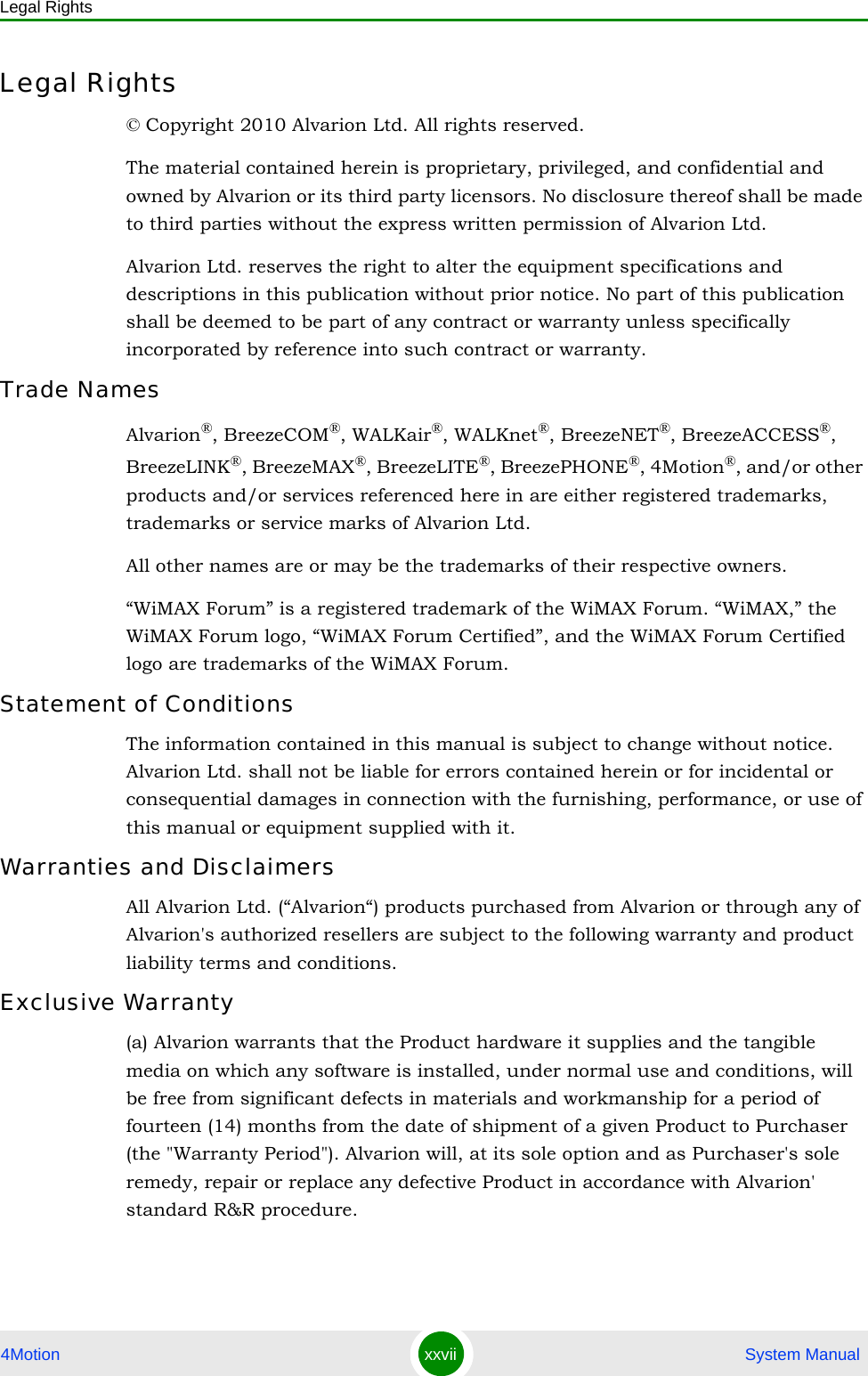 Legal Rights4Motion xxvii  System ManualLegal Rights© Copyright 2010 Alvarion Ltd. All rights reserved.The material contained herein is proprietary, privileged, and confidential and owned by Alvarion or its third party licensors. No disclosure thereof shall be made to third parties without the express written permission of Alvarion Ltd.Alvarion Ltd. reserves the right to alter the equipment specifications and descriptions in this publication without prior notice. No part of this publication shall be deemed to be part of any contract or warranty unless specifically incorporated by reference into such contract or warranty.Trade NamesAlvarion®, BreezeCOM®, WALKair®, WALKnet®, BreezeNET®, BreezeACCESS®, BreezeLINK®, BreezeMAX®, BreezeLITE®, BreezePHONE®, 4Motion®, and/or other products and/or services referenced here in are either registered trademarks, trademarks or service marks of Alvarion Ltd.All other names are or may be the trademarks of their respective owners.“WiMAX Forum” is a registered trademark of the WiMAX Forum. “WiMAX,” the WiMAX Forum logo, “WiMAX Forum Certified”, and the WiMAX Forum Certified logo are trademarks of the WiMAX Forum.Statement of ConditionsThe information contained in this manual is subject to change without notice. Alvarion Ltd. shall not be liable for errors contained herein or for incidental or consequential damages in connection with the furnishing, performance, or use of this manual or equipment supplied with it.Warranties and DisclaimersAll Alvarion Ltd. (“Alvarion“) products purchased from Alvarion or through any of Alvarion&apos;s authorized resellers are subject to the following warranty and product liability terms and conditions.Exclusive Warranty(a) Alvarion warrants that the Product hardware it supplies and the tangible media on which any software is installed, under normal use and conditions, will be free from significant defects in materials and workmanship for a period of fourteen (14) months from the date of shipment of a given Product to Purchaser (the &quot;Warranty Period&quot;). Alvarion will, at its sole option and as Purchaser&apos;s sole remedy, repair or replace any defective Product in accordance with Alvarion&apos; standard R&amp;R procedure.