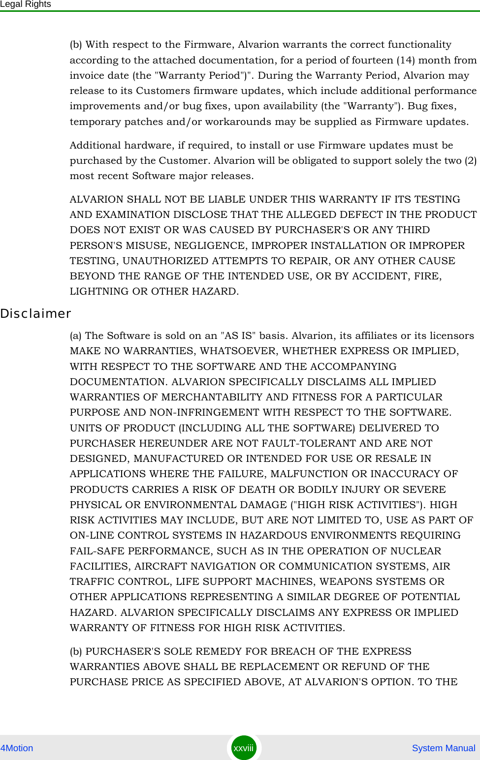 Legal Rights4Motion xxviii  System Manual(b) With respect to the Firmware, Alvarion warrants the correct functionality according to the attached documentation, for a period of fourteen (14) month from invoice date (the &quot;Warranty Period&quot;)&quot;. During the Warranty Period, Alvarion may release to its Customers firmware updates, which include additional performance improvements and/or bug fixes, upon availability (the &quot;Warranty&quot;). Bug fixes, temporary patches and/or workarounds may be supplied as Firmware updates. Additional hardware, if required, to install or use Firmware updates must be purchased by the Customer. Alvarion will be obligated to support solely the two (2) most recent Software major releases. ALVARION SHALL NOT BE LIABLE UNDER THIS WARRANTY IF ITS TESTING AND EXAMINATION DISCLOSE THAT THE ALLEGED DEFECT IN THE PRODUCT DOES NOT EXIST OR WAS CAUSED BY PURCHASER&apos;S OR ANY THIRD PERSON&apos;S MISUSE, NEGLIGENCE, IMPROPER INSTALLATION OR IMPROPER TESTING, UNAUTHORIZED ATTEMPTS TO REPAIR, OR ANY OTHER CAUSE BEYOND THE RANGE OF THE INTENDED USE, OR BY ACCIDENT, FIRE, LIGHTNING OR OTHER HAZARD.Disclaimer(a) The Software is sold on an &quot;AS IS&quot; basis. Alvarion, its affiliates or its licensors MAKE NO WARRANTIES, WHATSOEVER, WHETHER EXPRESS OR IMPLIED, WITH RESPECT TO THE SOFTWARE AND THE ACCOMPANYING DOCUMENTATION. ALVARION SPECIFICALLY DISCLAIMS ALL IMPLIED WARRANTIES OF MERCHANTABILITY AND FITNESS FOR A PARTICULAR PURPOSE AND NON-INFRINGEMENT WITH RESPECT TO THE SOFTWARE. UNITS OF PRODUCT (INCLUDING ALL THE SOFTWARE) DELIVERED TO PURCHASER HEREUNDER ARE NOT FAULT-TOLERANT AND ARE NOT DESIGNED, MANUFACTURED OR INTENDED FOR USE OR RESALE IN APPLICATIONS WHERE THE FAILURE, MALFUNCTION OR INACCURACY OF PRODUCTS CARRIES A RISK OF DEATH OR BODILY INJURY OR SEVERE PHYSICAL OR ENVIRONMENTAL DAMAGE (&quot;HIGH RISK ACTIVITIES&quot;). HIGH RISK ACTIVITIES MAY INCLUDE, BUT ARE NOT LIMITED TO, USE AS PART OF ON-LINE CONTROL SYSTEMS IN HAZARDOUS ENVIRONMENTS REQUIRING FAIL-SAFE PERFORMANCE, SUCH AS IN THE OPERATION OF NUCLEAR FACILITIES, AIRCRAFT NAVIGATION OR COMMUNICATION SYSTEMS, AIR TRAFFIC CONTROL, LIFE SUPPORT MACHINES, WEAPONS SYSTEMS OR OTHER APPLICATIONS REPRESENTING A SIMILAR DEGREE OF POTENTIAL HAZARD. ALVARION SPECIFICALLY DISCLAIMS ANY EXPRESS OR IMPLIED WARRANTY OF FITNESS FOR HIGH RISK ACTIVITIES.(b) PURCHASER&apos;S SOLE REMEDY FOR BREACH OF THE EXPRESS WARRANTIES ABOVE SHALL BE REPLACEMENT OR REFUND OF THE PURCHASE PRICE AS SPECIFIED ABOVE, AT ALVARION&apos;S OPTION. TO THE 