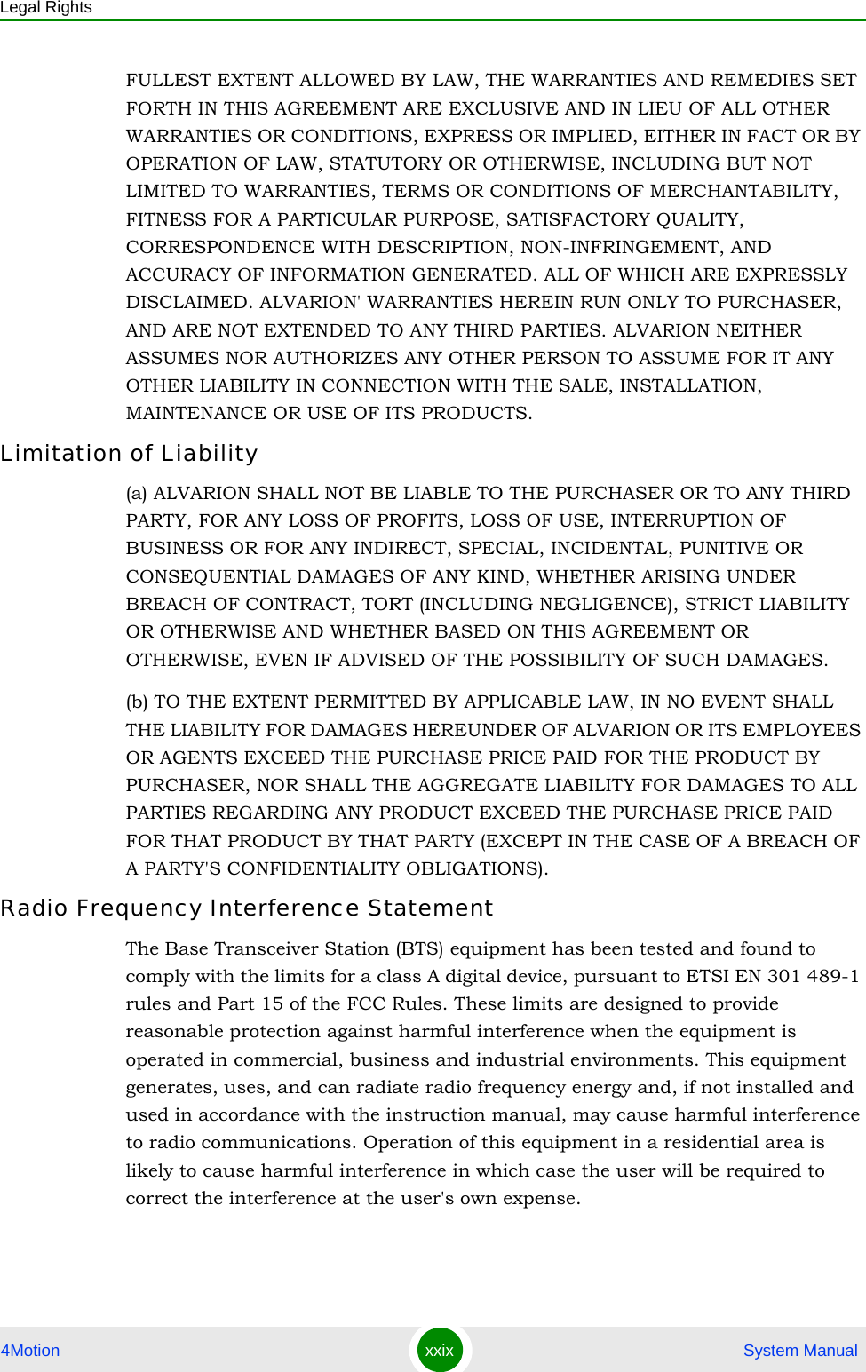 Legal Rights4Motion xxix  System ManualFULLEST EXTENT ALLOWED BY LAW, THE WARRANTIES AND REMEDIES SET FORTH IN THIS AGREEMENT ARE EXCLUSIVE AND IN LIEU OF ALL OTHER WARRANTIES OR CONDITIONS, EXPRESS OR IMPLIED, EITHER IN FACT OR BY OPERATION OF LAW, STATUTORY OR OTHERWISE, INCLUDING BUT NOT LIMITED TO WARRANTIES, TERMS OR CONDITIONS OF MERCHANTABILITY, FITNESS FOR A PARTICULAR PURPOSE, SATISFACTORY QUALITY, CORRESPONDENCE WITH DESCRIPTION, NON-INFRINGEMENT, AND ACCURACY OF INFORMATION GENERATED. ALL OF WHICH ARE EXPRESSLY DISCLAIMED. ALVARION&apos; WARRANTIES HEREIN RUN ONLY TO PURCHASER, AND ARE NOT EXTENDED TO ANY THIRD PARTIES. ALVARION NEITHER ASSUMES NOR AUTHORIZES ANY OTHER PERSON TO ASSUME FOR IT ANY OTHER LIABILITY IN CONNECTION WITH THE SALE, INSTALLATION, MAINTENANCE OR USE OF ITS PRODUCTS.Limitation of Liability(a) ALVARION SHALL NOT BE LIABLE TO THE PURCHASER OR TO ANY THIRD PARTY, FOR ANY LOSS OF PROFITS, LOSS OF USE, INTERRUPTION OF BUSINESS OR FOR ANY INDIRECT, SPECIAL, INCIDENTAL, PUNITIVE OR CONSEQUENTIAL DAMAGES OF ANY KIND, WHETHER ARISING UNDER BREACH OF CONTRACT, TORT (INCLUDING NEGLIGENCE), STRICT LIABILITY OR OTHERWISE AND WHETHER BASED ON THIS AGREEMENT OR OTHERWISE, EVEN IF ADVISED OF THE POSSIBILITY OF SUCH DAMAGES.(b) TO THE EXTENT PERMITTED BY APPLICABLE LAW, IN NO EVENT SHALL THE LIABILITY FOR DAMAGES HEREUNDER OF ALVARION OR ITS EMPLOYEES OR AGENTS EXCEED THE PURCHASE PRICE PAID FOR THE PRODUCT BY PURCHASER, NOR SHALL THE AGGREGATE LIABILITY FOR DAMAGES TO ALL PARTIES REGARDING ANY PRODUCT EXCEED THE PURCHASE PRICE PAID FOR THAT PRODUCT BY THAT PARTY (EXCEPT IN THE CASE OF A BREACH OF A PARTY&apos;S CONFIDENTIALITY OBLIGATIONS).Radio Frequency Interference StatementThe Base Transceiver Station (BTS) equipment has been tested and found to comply with the limits for a class A digital device, pursuant to ETSI EN 301 489-1 rules and Part 15 of the FCC Rules. These limits are designed to provide reasonable protection against harmful interference when the equipment is operated in commercial, business and industrial environments. This equipment generates, uses, and can radiate radio frequency energy and, if not installed and used in accordance with the instruction manual, may cause harmful interference to radio communications. Operation of this equipment in a residential area is likely to cause harmful interference in which case the user will be required to correct the interference at the user&apos;s own expense.