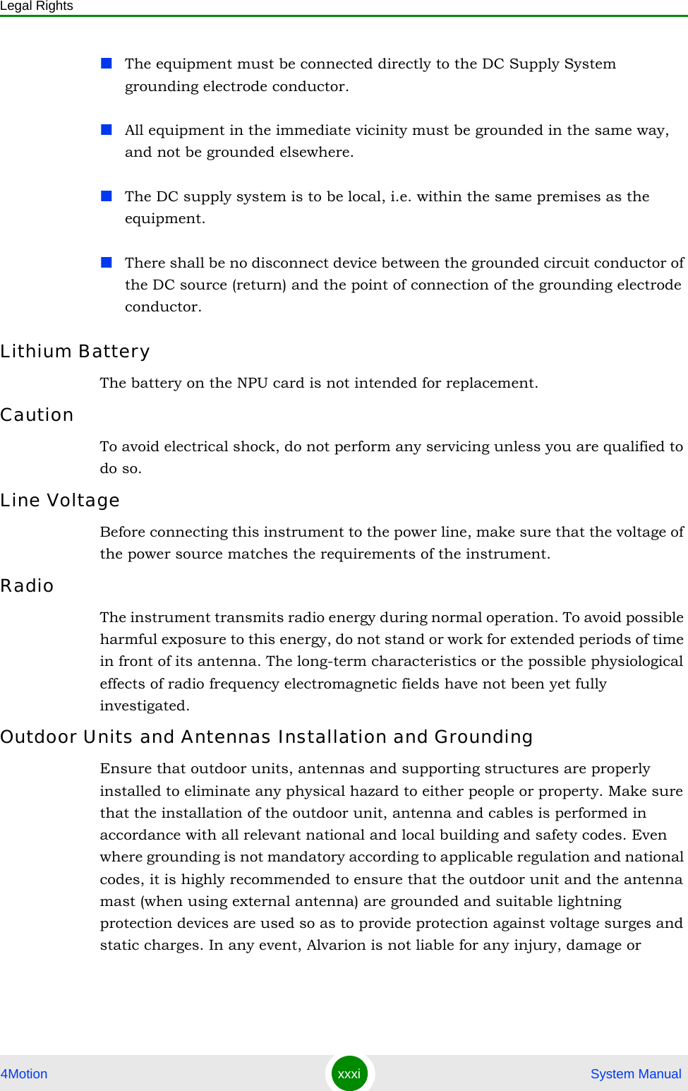 Legal Rights4Motion xxxi  System ManualThe equipment must be connected directly to the DC Supply System grounding electrode conductor.All equipment in the immediate vicinity must be grounded in the same way, and not be grounded elsewhere.The DC supply system is to be local, i.e. within the same premises as the equipment.There shall be no disconnect device between the grounded circuit conductor of the DC source (return) and the point of connection of the grounding electrode conductor.Lithium BatteryThe battery on the NPU card is not intended for replacement.CautionTo avoid electrical shock, do not perform any servicing unless you are qualified to do so.Line VoltageBefore connecting this instrument to the power line, make sure that the voltage of the power source matches the requirements of the instrument.RadioThe instrument transmits radio energy during normal operation. To avoid possible harmful exposure to this energy, do not stand or work for extended periods of time in front of its antenna. The long-term characteristics or the possible physiological effects of radio frequency electromagnetic fields have not been yet fully investigated.Outdoor Units and Antennas Installation and GroundingEnsure that outdoor units, antennas and supporting structures are properly installed to eliminate any physical hazard to either people or property. Make sure that the installation of the outdoor unit, antenna and cables is performed in accordance with all relevant national and local building and safety codes. Even where grounding is not mandatory according to applicable regulation and national codes, it is highly recommended to ensure that the outdoor unit and the antenna mast (when using external antenna) are grounded and suitable lightning protection devices are used so as to provide protection against voltage surges and static charges. In any event, Alvarion is not liable for any injury, damage or 