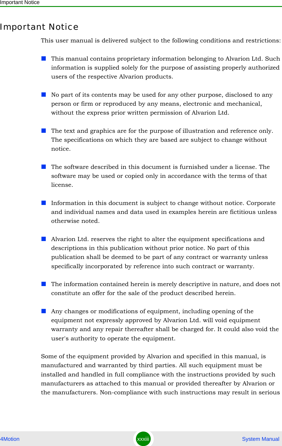 Important Notice4Motion xxxiii  System ManualImportant NoticeThis user manual is delivered subject to the following conditions and restrictions:This manual contains proprietary information belonging to Alvarion Ltd. Such information is supplied solely for the purpose of assisting properly authorized users of the respective Alvarion products.No part of its contents may be used for any other purpose, disclosed to any person or firm or reproduced by any means, electronic and mechanical, without the express prior written permission of Alvarion Ltd.The text and graphics are for the purpose of illustration and reference only. The specifications on which they are based are subject to change without notice.The software described in this document is furnished under a license. The software may be used or copied only in accordance with the terms of that license.Information in this document is subject to change without notice. Corporate and individual names and data used in examples herein are fictitious unless otherwise noted.Alvarion Ltd. reserves the right to alter the equipment specifications and descriptions in this publication without prior notice. No part of this publication shall be deemed to be part of any contract or warranty unless specifically incorporated by reference into such contract or warranty. The information contained herein is merely descriptive in nature, and does not constitute an offer for the sale of the product described herein.Any changes or modifications of equipment, including opening of the equipment not expressly approved by Alvarion Ltd. will void equipment warranty and any repair thereafter shall be charged for. It could also void the user&apos;s authority to operate the equipment.Some of the equipment provided by Alvarion and specified in this manual, is manufactured and warranted by third parties. All such equipment must be installed and handled in full compliance with the instructions provided by such manufacturers as attached to this manual or provided thereafter by Alvarion or the manufacturers. Non-compliance with such instructions may result in serious 