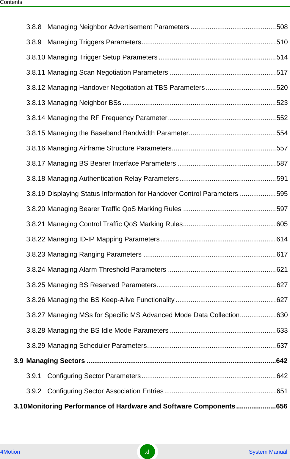 Contents4Motion xl  System Manual3.8.8 Managing Neighbor Advertisement Parameters .............................................5083.8.9 Managing Triggers Parameters.......................................................................5103.8.10 Managing Trigger Setup Parameters ..............................................................5143.8.11 Managing Scan Negotiation Parameters ........................................................5173.8.12 Managing Handover Negotiation at TBS Parameters.....................................5203.8.13 Managing Neighbor BSs .................................................................................5233.8.14 Managing the RF Frequency Parameter.........................................................5523.8.15 Managing the Baseband Bandwidth Parameter..............................................5543.8.16 Managing Airframe Structure Parameters.......................................................5573.8.17 Managing BS Bearer Interface Parameters ....................................................5873.8.18 Managing Authentication Relay Parameters...................................................5913.8.19 Displaying Status Information for Handover Control Parameters ...................5953.8.20 Managing Bearer Traffic QoS Marking Rules .................................................5973.8.21 Managing Control Traffic QoS Marking Rules.................................................6053.8.22 Managing ID-IP Mapping Parameters.............................................................6143.8.23 Managing Ranging Parameters ......................................................................6173.8.24 Managing Alarm Threshold Parameters .........................................................6213.8.25 Managing BS Reserved Parameters...............................................................6273.8.26 Managing the BS Keep-Alive Functionality.....................................................6273.8.27 Managing MSs for Specific MS Advanced Mode Data Collection...................6303.8.28 Managing the BS Idle Mode Parameters ........................................................6333.8.29 Managing Scheduler Parameters....................................................................6373.9 Managing Sectors ....................................................................................................6423.9.1 Configuring Sector Parameters.......................................................................6423.9.2 Configuring Sector Association Entries...........................................................6513.10Monitoring Performance of Hardware and Software Components.....................656