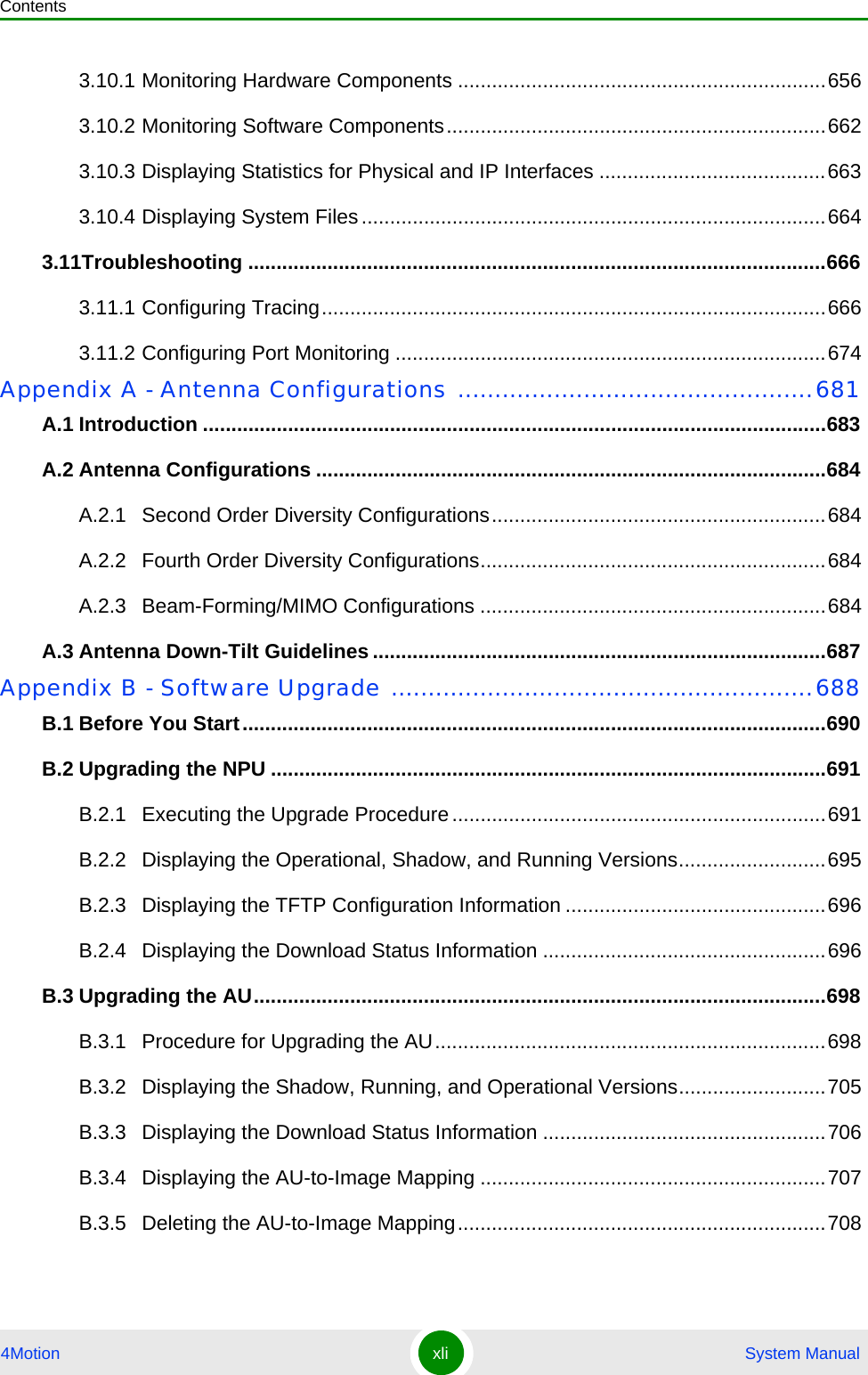 Contents4Motion xli  System Manual3.10.1 Monitoring Hardware Components .................................................................6563.10.2 Monitoring Software Components...................................................................6623.10.3 Displaying Statistics for Physical and IP Interfaces ........................................6633.10.4 Displaying System Files ..................................................................................6643.11Troubleshooting ......................................................................................................6663.11.1 Configuring Tracing.........................................................................................6663.11.2 Configuring Port Monitoring ............................................................................674Appendix A - Antenna Configurations ................................................681A.1 Introduction ..............................................................................................................683A.2 Antenna Configurations ..........................................................................................684A.2.1 Second Order Diversity Configurations...........................................................684A.2.2 Fourth Order Diversity Configurations.............................................................684A.2.3 Beam-Forming/MIMO Configurations .............................................................684A.3 Antenna Down-Tilt Guidelines ................................................................................687Appendix B - Software Upgrade .........................................................688B.1 Before You Start.......................................................................................................690B.2 Upgrading the NPU ..................................................................................................691B.2.1 Executing the Upgrade Procedure..................................................................691B.2.2 Displaying the Operational, Shadow, and Running Versions..........................695B.2.3 Displaying the TFTP Configuration Information ..............................................696B.2.4 Displaying the Download Status Information ..................................................696B.3 Upgrading the AU.....................................................................................................698B.3.1 Procedure for Upgrading the AU.....................................................................698B.3.2 Displaying the Shadow, Running, and Operational Versions..........................705B.3.3 Displaying the Download Status Information ..................................................706B.3.4 Displaying the AU-to-Image Mapping .............................................................707B.3.5 Deleting the AU-to-Image Mapping.................................................................708