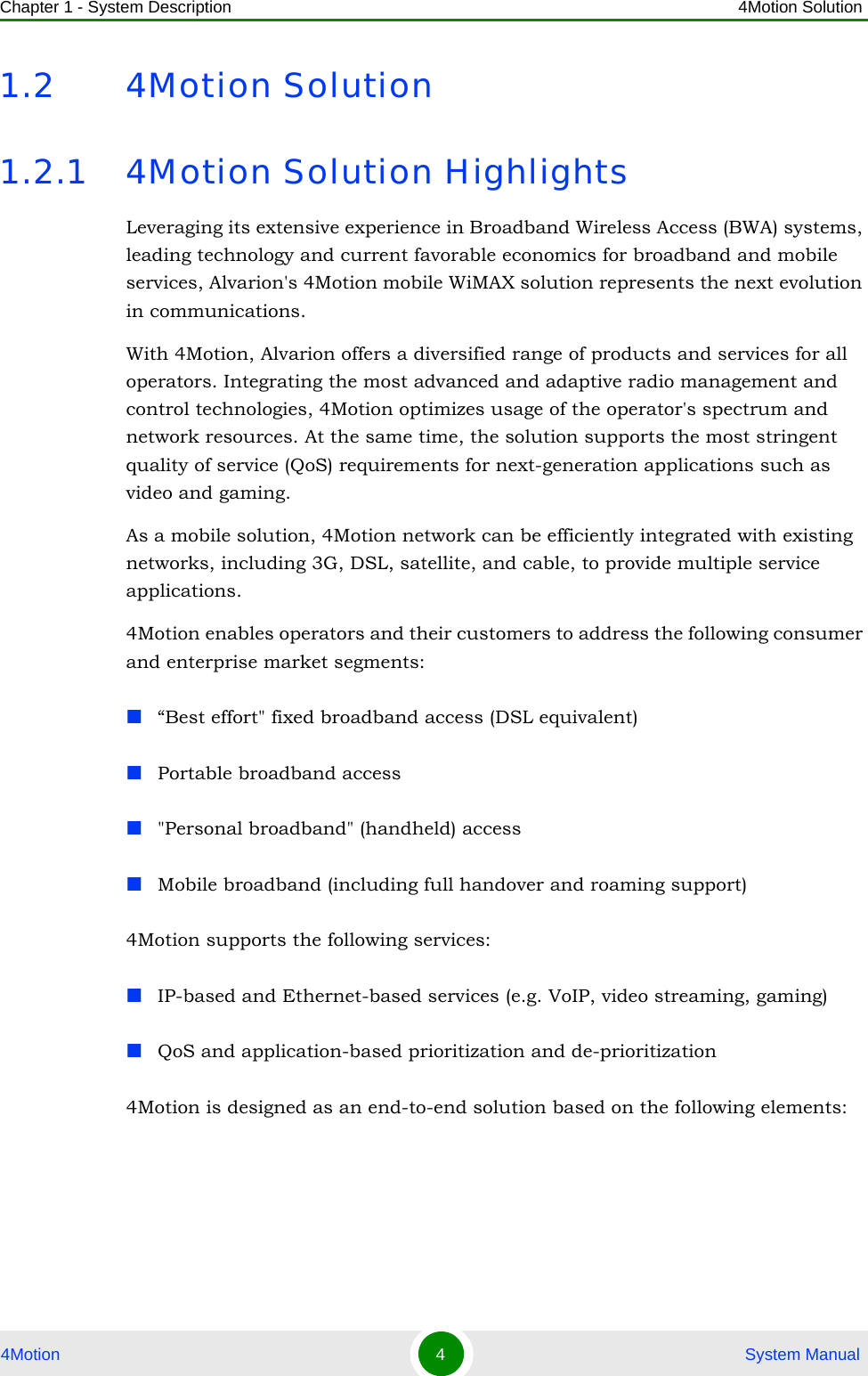 Chapter 1 - System Description 4Motion Solution4Motion 4 System Manual1.2 4Motion Solution1.2.1 4Motion Solution HighlightsLeveraging its extensive experience in Broadband Wireless Access (BWA) systems, leading technology and current favorable economics for broadband and mobile services, Alvarion&apos;s 4Motion mobile WiMAX solution represents the next evolution in communications.With 4Motion, Alvarion offers a diversified range of products and services for all operators. Integrating the most advanced and adaptive radio management and control technologies, 4Motion optimizes usage of the operator&apos;s spectrum and network resources. At the same time, the solution supports the most stringent quality of service (QoS) requirements for next-generation applications such as video and gaming.As a mobile solution, 4Motion network can be efficiently integrated with existing networks, including 3G, DSL, satellite, and cable, to provide multiple service applications.4Motion enables operators and their customers to address the following consumer and enterprise market segments: “Best effort&quot; fixed broadband access (DSL equivalent)Portable broadband access&quot;Personal broadband&quot; (handheld) accessMobile broadband (including full handover and roaming support)4Motion supports the following services:IP-based and Ethernet-based services (e.g. VoIP, video streaming, gaming)QoS and application-based prioritization and de-prioritization4Motion is designed as an end-to-end solution based on the following elements: