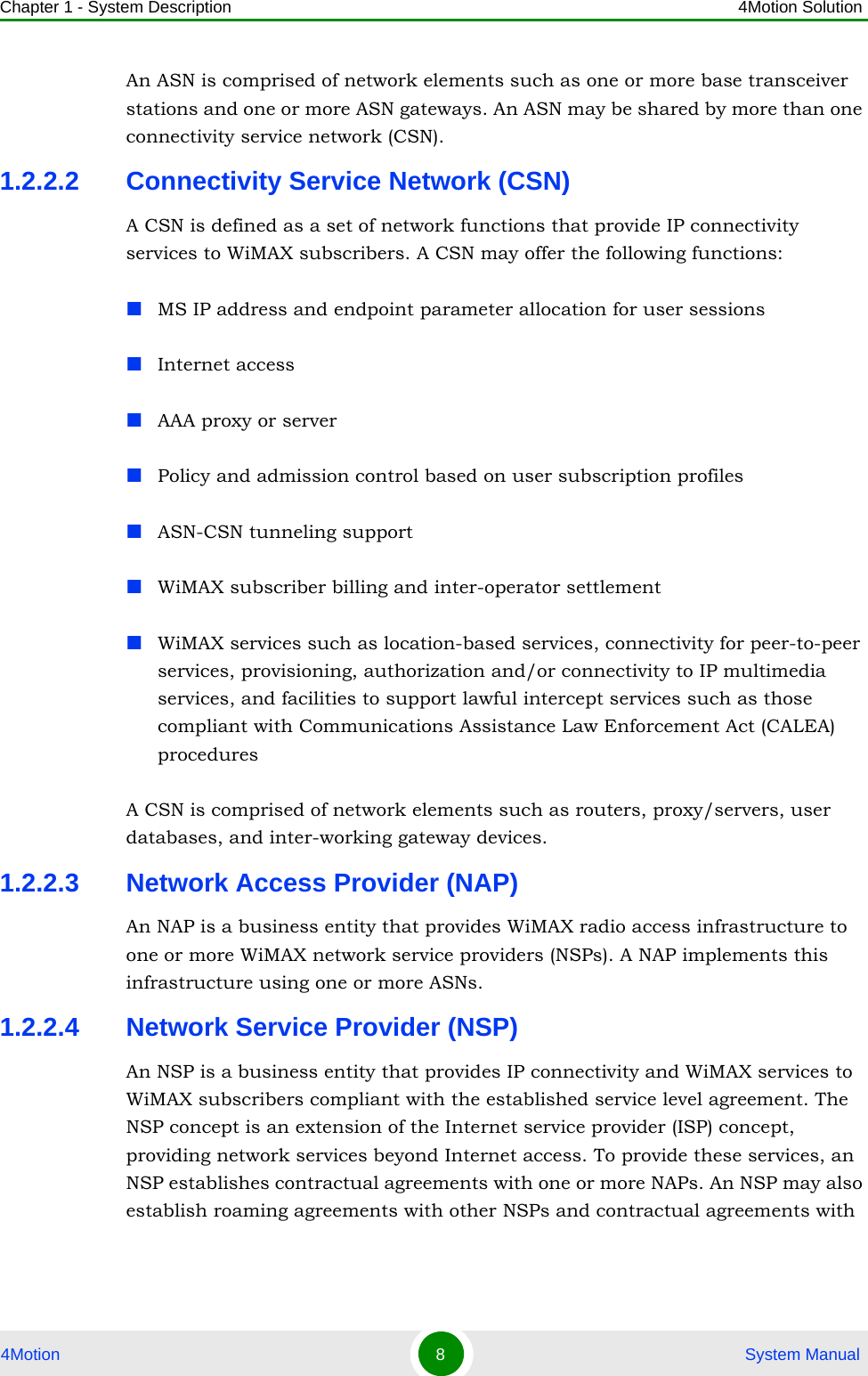 Chapter 1 - System Description 4Motion Solution4Motion 8 System ManualAn ASN is comprised of network elements such as one or more base transceiver stations and one or more ASN gateways. An ASN may be shared by more than one connectivity service network (CSN).1.2.2.2 Connectivity Service Network (CSN)A CSN is defined as a set of network functions that provide IP connectivity services to WiMAX subscribers. A CSN may offer the following functions:MS IP address and endpoint parameter allocation for user sessionsInternet accessAAA proxy or serverPolicy and admission control based on user subscription profilesASN-CSN tunneling supportWiMAX subscriber billing and inter-operator settlementWiMAX services such as location-based services, connectivity for peer-to-peer services, provisioning, authorization and/or connectivity to IP multimedia services, and facilities to support lawful intercept services such as those compliant with Communications Assistance Law Enforcement Act (CALEA) proceduresA CSN is comprised of network elements such as routers, proxy/servers, user databases, and inter-working gateway devices.1.2.2.3 Network Access Provider (NAP)An NAP is a business entity that provides WiMAX radio access infrastructure to one or more WiMAX network service providers (NSPs). A NAP implements this infrastructure using one or more ASNs.1.2.2.4 Network Service Provider (NSP)An NSP is a business entity that provides IP connectivity and WiMAX services to WiMAX subscribers compliant with the established service level agreement. The NSP concept is an extension of the Internet service provider (ISP) concept, providing network services beyond Internet access. To provide these services, an NSP establishes contractual agreements with one or more NAPs. An NSP may also establish roaming agreements with other NSPs and contractual agreements with 