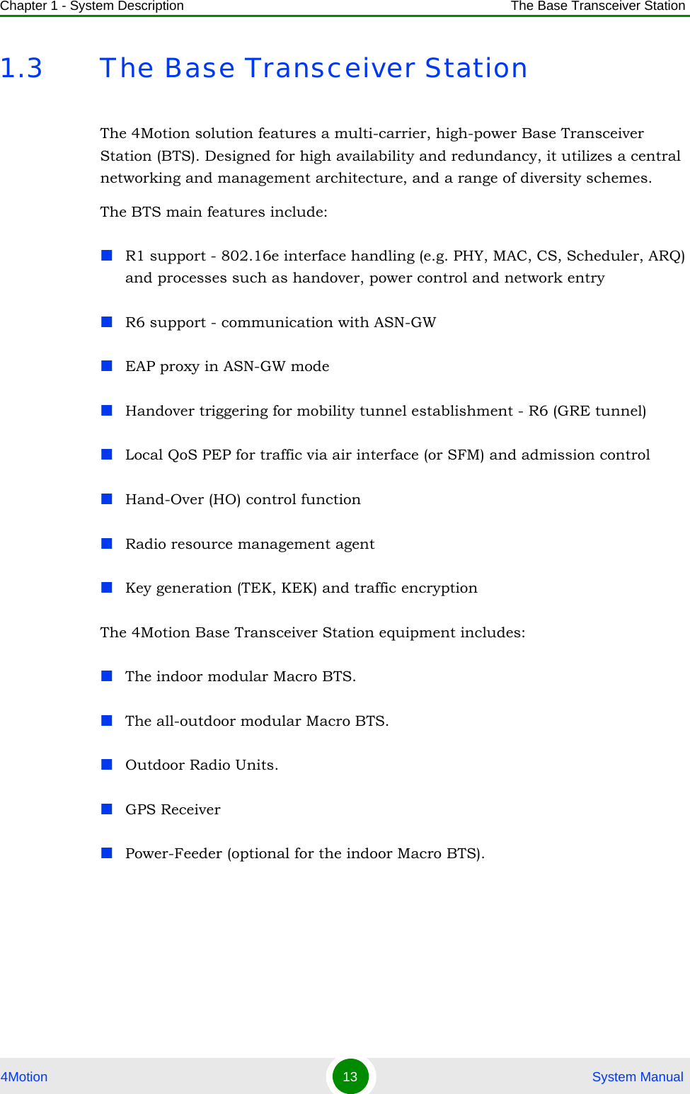 Chapter 1 - System Description The Base Transceiver Station4Motion 13  System Manual1.3 The Base Transceiver StationThe 4Motion solution features a multi-carrier, high-power Base Transceiver Station (BTS). Designed for high availability and redundancy, it utilizes a central networking and management architecture, and a range of diversity schemes. The BTS main features include:R1 support - 802.16e interface handling (e.g. PHY, MAC, CS, Scheduler, ARQ) and processes such as handover, power control and network entry R6 support - communication with ASN-GWEAP proxy in ASN-GW modeHandover triggering for mobility tunnel establishment - R6 (GRE tunnel)Local QoS PEP for traffic via air interface (or SFM) and admission controlHand-Over (HO) control functionRadio resource management agentKey generation (TEK, KEK) and traffic encryptionThe 4Motion Base Transceiver Station equipment includes:The indoor modular Macro BTS.The all-outdoor modular Macro BTS.Outdoor Radio Units.GPS ReceiverPower-Feeder (optional for the indoor Macro BTS).