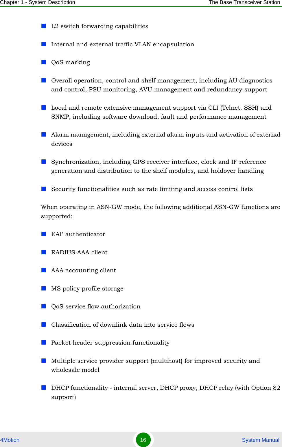 Chapter 1 - System Description The Base Transceiver Station4Motion 16  System ManualL2 switch forwarding capabilitiesInternal and external traffic VLAN encapsulationQoS markingOverall operation, control and shelf management, including AU diagnostics and control, PSU monitoring, AVU management and redundancy supportLocal and remote extensive management support via CLI (Telnet, SSH) and SNMP, including software download, fault and performance managementAlarm management, including external alarm inputs and activation of external devicesSynchronization, including GPS receiver interface, clock and IF reference generation and distribution to the shelf modules, and holdover handling Security functionalities such as rate limiting and access control listsWhen operating in ASN-GW mode, the following additional ASN-GW functions are supported: EAP authenticatorRADIUS AAA clientAAA accounting clientMS policy profile storageQoS service flow authorizationClassification of downlink data into service flowsPacket header suppression functionalityMultiple service provider support (multihost) for improved security and wholesale modelDHCP functionality - internal server, DHCP proxy, DHCP relay (with Option 82 support)