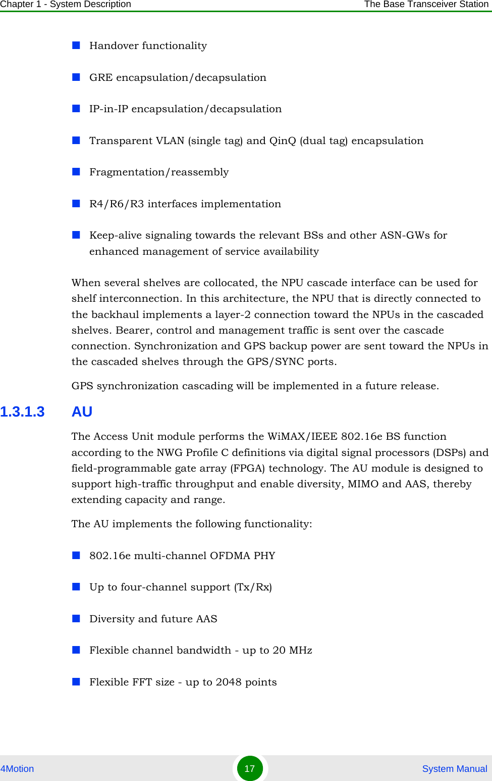 Chapter 1 - System Description The Base Transceiver Station4Motion 17  System ManualHandover functionalityGRE encapsulation/decapsulationIP-in-IP encapsulation/decapsulationTransparent VLAN (single tag) and QinQ (dual tag) encapsulationFragmentation/reassemblyR4/R6/R3 interfaces implementationKeep-alive signaling towards the relevant BSs and other ASN-GWs for enhanced management of service availabilityWhen several shelves are collocated, the NPU cascade interface can be used for shelf interconnection. In this architecture, the NPU that is directly connected to the backhaul implements a layer-2 connection toward the NPUs in the cascaded shelves. Bearer, control and management traffic is sent over the cascade connection. Synchronization and GPS backup power are sent toward the NPUs in the cascaded shelves through the GPS/SYNC ports.GPS synchronization cascading will be implemented in a future release.1.3.1.3 AUThe Access Unit module performs the WiMAX/IEEE 802.16e BS function according to the NWG Profile C definitions via digital signal processors (DSPs) and field-programmable gate array (FPGA) technology. The AU module is designed to support high-traffic throughput and enable diversity, MIMO and AAS, thereby extending capacity and range. The AU implements the following functionality:802.16e multi-channel OFDMA PHYUp to four-channel support (Tx/Rx)Diversity and future AAS Flexible channel bandwidth - up to 20 MHzFlexible FFT size - up to 2048 points