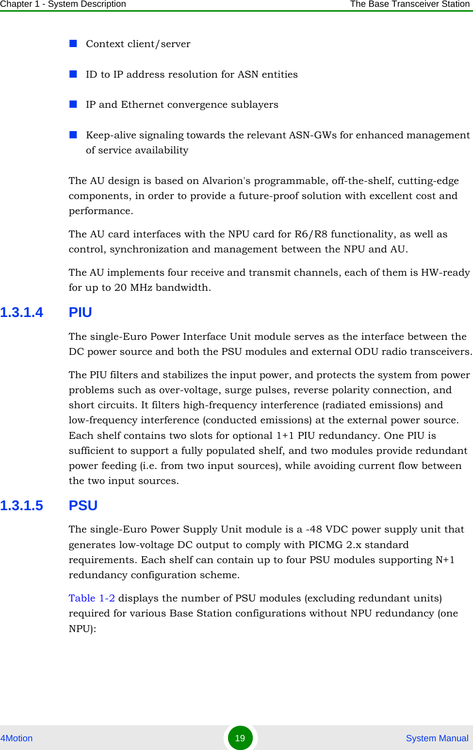 Chapter 1 - System Description The Base Transceiver Station4Motion 19  System ManualContext client/server ID to IP address resolution for ASN entitiesIP and Ethernet convergence sublayersKeep-alive signaling towards the relevant ASN-GWs for enhanced management of service availabilityThe AU design is based on Alvarion&apos;s programmable, off-the-shelf, cutting-edge components, in order to provide a future-proof solution with excellent cost and performance.The AU card interfaces with the NPU card for R6/R8 functionality, as well as control, synchronization and management between the NPU and AU.The AU implements four receive and transmit channels, each of them is HW-ready for up to 20 MHz bandwidth.1.3.1.4 PIUThe single-Euro Power Interface Unit module serves as the interface between the DC power source and both the PSU modules and external ODU radio transceivers.The PIU filters and stabilizes the input power, and protects the system from power problems such as over-voltage, surge pulses, reverse polarity connection, and short circuits. It filters high-frequency interference (radiated emissions) and low-frequency interference (conducted emissions) at the external power source. Each shelf contains two slots for optional 1+1 PIU redundancy. One PIU is sufficient to support a fully populated shelf, and two modules provide redundant power feeding (i.e. from two input sources), while avoiding current flow between the two input sources.1.3.1.5 PSUThe single-Euro Power Supply Unit module is a -48 VDC power supply unit that generates low-voltage DC output to comply with PICMG 2.x standard requirements. Each shelf can contain up to four PSU modules supporting N+1 redundancy configuration scheme.Table 1-2 displays the number of PSU modules (excluding redundant units) required for various Base Station configurations without NPU redundancy (one NPU):