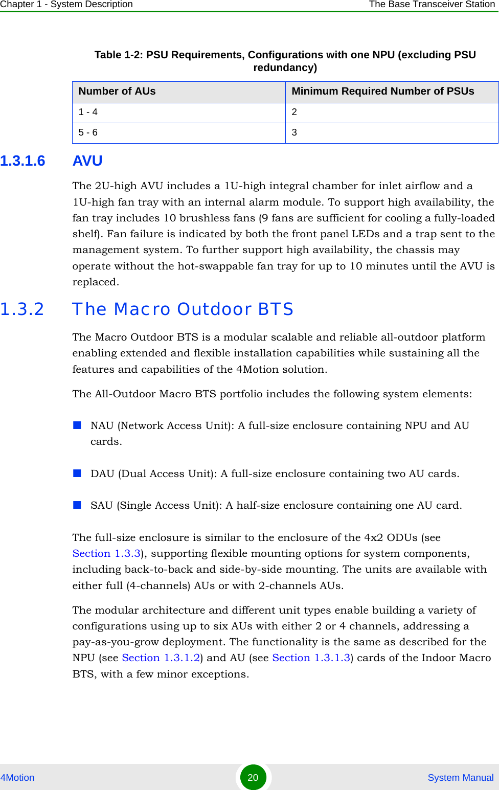 Chapter 1 - System Description The Base Transceiver Station4Motion 20  System Manual1.3.1.6 AVUThe 2U-high AVU includes a 1U-high integral chamber for inlet airflow and a 1U-high fan tray with an internal alarm module. To support high availability, the fan tray includes 10 brushless fans (9 fans are sufficient for cooling a fully-loaded shelf). Fan failure is indicated by both the front panel LEDs and a trap sent to the management system. To further support high availability, the chassis may operate without the hot-swappable fan tray for up to 10 minutes until the AVU is replaced.1.3.2 The Macro Outdoor BTSThe Macro Outdoor BTS is a modular scalable and reliable all-outdoor platform enabling extended and flexible installation capabilities while sustaining all the features and capabilities of the 4Motion solution.The All-Outdoor Macro BTS portfolio includes the following system elements:NAU (Network Access Unit): A full-size enclosure containing NPU and AU cards.DAU (Dual Access Unit): A full-size enclosure containing two AU cards.SAU (Single Access Unit): A half-size enclosure containing one AU card.The full-size enclosure is similar to the enclosure of the 4x2 ODUs (see Section 1.3.3), supporting flexible mounting options for system components, including back-to-back and side-by-side mounting. The units are available with either full (4-channels) AUs or with 2-channels AUs.The modular architecture and different unit types enable building a variety of configurations using up to six AUs with either 2 or 4 channels, addressing a pay-as-you-grow deployment. The functionality is the same as described for the NPU (see Section 1.3.1.2) and AU (see Section 1.3.1.3) cards of the Indoor Macro BTS, with a few minor exceptions.Table 1-2: PSU Requirements, Configurations with one NPU (excluding PSU redundancy)Number of AUs Minimum Required Number of PSUs1 - 4 25 - 6 3