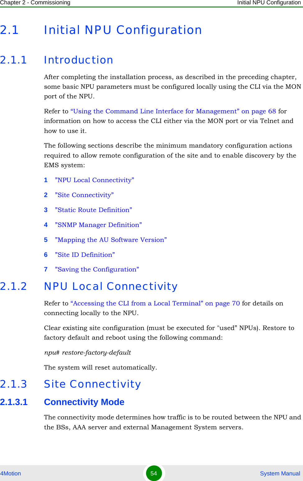 Chapter 2 - Commissioning Initial NPU Configuration4Motion 54  System Manual2.1 Initial NPU Configuration2.1.1 IntroductionAfter completing the installation process, as described in the preceding chapter, some basic NPU parameters must be configured locally using the CLI via the MON port of the NPU. Refer to “Using the Command Line Interface for Management” on page 68 for information on how to access the CLI either via the MON port or via Telnet and how to use it.The following sections describe the minimum mandatory configuration actions required to allow remote configuration of the site and to enable discovery by the EMS system:1”NPU Local Connectivity”2”Site Connectivity”3”Static Route Definition”4”SNMP Manager Definition”5”Mapping the AU Software Version”6”Site ID Definition”7”Saving the Configuration”2.1.2 NPU Local ConnectivityRefer to “Accessing the CLI from a Local Terminal” on page 70 for details on connecting locally to the NPU. Clear existing site configuration (must be executed for &quot;used” NPUs). Restore to factory default and reboot using the following command: npu# restore-factory-defaultThe system will reset automatically.2.1.3 Site Connectivity2.1.3.1 Connectivity ModeThe connectivity mode determines how traffic is to be routed between the NPU and the BSs, AAA server and external Management System servers.