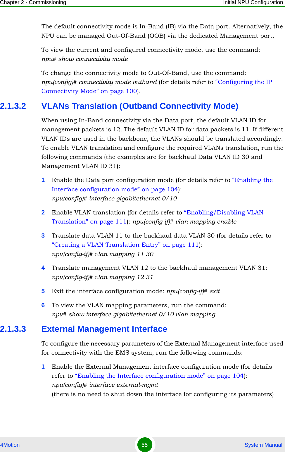 Chapter 2 - Commissioning Initial NPU Configuration4Motion 55  System ManualThe default connectivity mode is In-Band (IB) via the Data port. Alternatively, the NPU can be managed Out-Of-Band (OOB) via the dedicated Management port.To view the current and configured connectivity mode, use the command:  npu# show connectivity modeTo change the connectivity mode to Out-Of-Band, use the command: npu(config)# connectivity mode outband (for details refer to “Configuring the IP Connectivity Mode” on page 100).2.1.3.2 VLANs Translation (Outband Connectivity Mode)When using In-Band connectivity via the Data port, the default VLAN ID for management packets is 12. The default VLAN ID for data packets is 11. If different VLAN IDs are used in the backbone, the VLANs should be translated accordingly. To enable VLAN translation and configure the required VLANs translation, run the following commands (the examples are for backhaul Data VLAN ID 30 and Management VLAN ID 31):1Enable the Data port configuration mode (for details refer to “Enabling the Interface configuration mode” on page 104): npu(config)# interface gigabitethernet 0/102Enable VLAN translation (for details refer to “Enabling/Disabling VLAN Translation” on page 111): npu(config-if)# vlan mapping enable3Translate data VLAN 11 to the backhaul data VLAN 30 (for details refer to “Creating a VLAN Translation Entry” on page 111):  npu(config-if)# vlan mapping 11 304Translate management VLAN 12 to the backhaul management VLAN 31: npu(config-if)# vlan mapping 12 315Exit the interface configuration mode: npu(config-if)# exit6To view the VLAN mapping parameters, run the command: npu# show interface gigabitethernet 0/10 vlan mapping2.1.3.3 External Management InterfaceTo configure the necessary parameters of the External Management interface used for connectivity with the EMS system, run the following commands:1Enable the External Management interface configuration mode (for details refer to “Enabling the Interface configuration mode” on page 104):  npu(config)# interface external-mgmt (there is no need to shut down the interface for configuring its parameters)