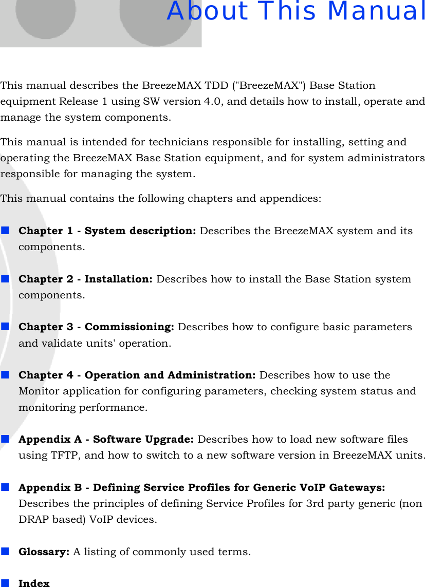 About This ManualThis manual describes the BreezeMAX TDD (&quot;BreezeMAX&quot;) Base Station equipment Release 1 using SW version 4.0, and details how to install, operate and manage the system components.This manual is intended for technicians responsible for installing, setting and operating the BreezeMAX Base Station equipment, and for system administrators responsible for managing the system.This manual contains the following chapters and appendices:Chapter 1 - System description: Describes the BreezeMAX system and its components.Chapter 2 - Installation: Describes how to install the Base Station system components.Chapter 3 - Commissioning: Describes how to configure basic parameters and validate units&apos; operation.Chapter 4 - Operation and Administration: Describes how to use the Monitor application for configuring parameters, checking system status and monitoring performance. Appendix A - Software Upgrade: Describes how to load new software files using TFTP, and how to switch to a new software version in BreezeMAX units.Appendix B - Defining Service Profiles for Generic VoIP Gateways: Describes the principles of defining Service Profiles for 3rd party generic (non DRAP based) VoIP devices.Glossary: A listing of commonly used terms.Index