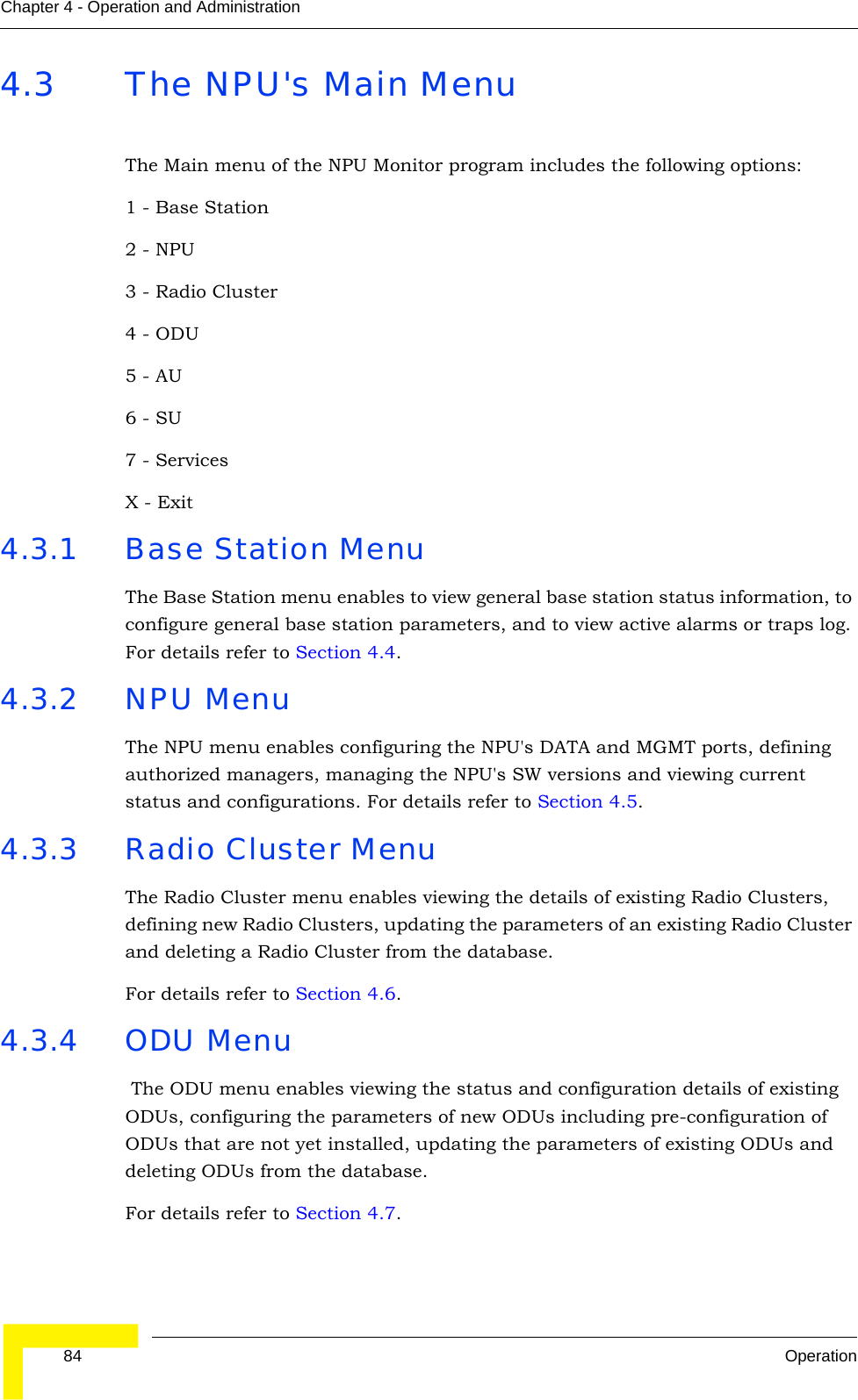  84 OperationChapter 4 - Operation and Administration4.3 The NPU&apos;s Main MenuThe Main menu of the NPU Monitor program includes the following options:1 - Base Station2 - NPU3 - Radio Cluster4 - ODU5 - AU6 - SU7 - ServicesX - Exit4.3.1 Base Station Menu The Base Station menu enables to view general base station status information, to configure general base station parameters, and to view active alarms or traps log. For details refer to Section 4.4. 4.3.2 NPU Menu The NPU menu enables configuring the NPU&apos;s DATA and MGMT ports, defining authorized managers, managing the NPU&apos;s SW versions and viewing current status and configurations. For details refer to Section 4.5.4.3.3 Radio Cluster MenuThe Radio Cluster menu enables viewing the details of existing Radio Clusters, defining new Radio Clusters, updating the parameters of an existing Radio Cluster and deleting a Radio Cluster from the database.For details refer to Section 4.6.4.3.4 ODU Menu The ODU menu enables viewing the status and configuration details of existing ODUs, configuring the parameters of new ODUs including pre-configuration of ODUs that are not yet installed, updating the parameters of existing ODUs and deleting ODUs from the database.For details refer to Section 4.7.
