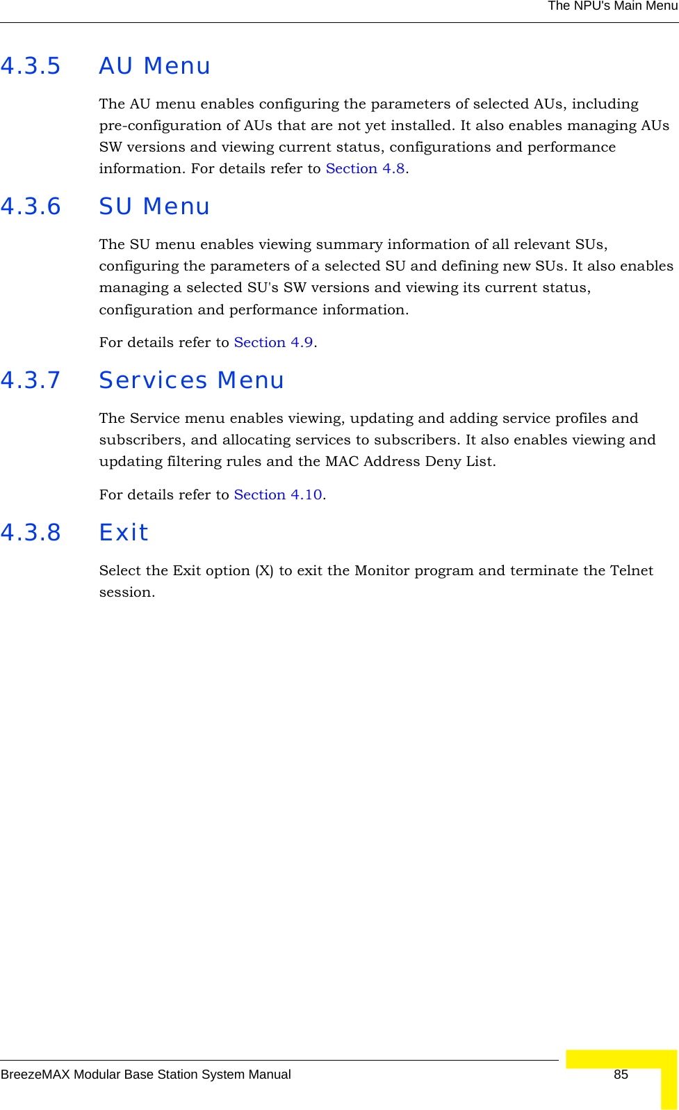 The NPU&apos;s Main MenuBreezeMAX Modular Base Station System Manual 854.3.5 AU MenuThe AU menu enables configuring the parameters of selected AUs, including pre-configuration of AUs that are not yet installed. It also enables managing AUs SW versions and viewing current status, configurations and performance information. For details refer to Section 4.8.4.3.6 SU MenuThe SU menu enables viewing summary information of all relevant SUs, configuring the parameters of a selected SU and defining new SUs. It also enables managing a selected SU&apos;s SW versions and viewing its current status, configuration and performance information.For details refer to Section 4.9.4.3.7 Services MenuThe Service menu enables viewing, updating and adding service profiles and subscribers, and allocating services to subscribers. It also enables viewing and updating filtering rules and the MAC Address Deny List.For details refer to Section 4.10.4.3.8 ExitSelect the Exit option (X) to exit the Monitor program and terminate the Telnet session.