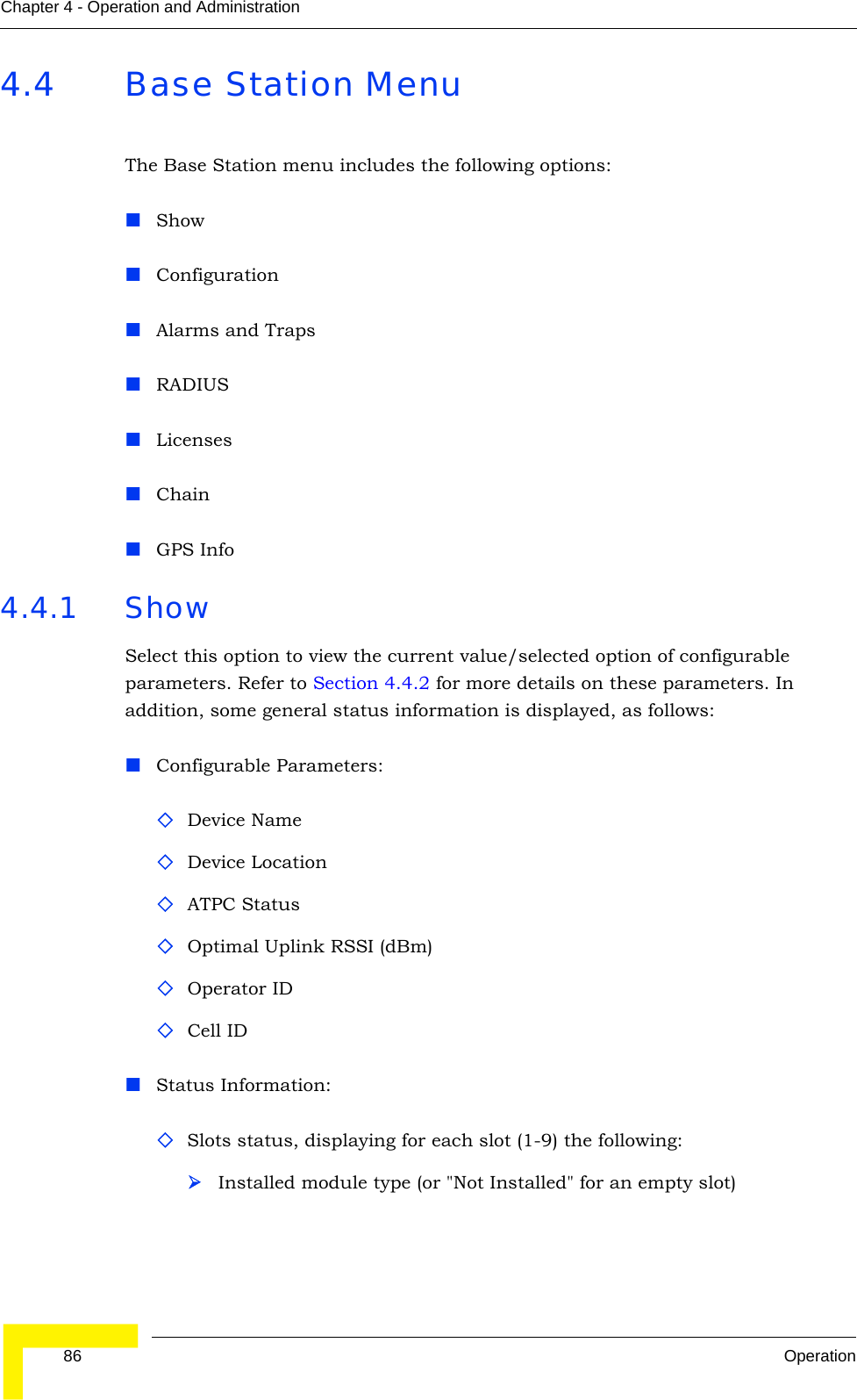  86 OperationChapter 4 - Operation and Administration4.4 Base Station MenuThe Base Station menu includes the following options:ShowConfigurationAlarms and TrapsRADIUSLicensesChainGPS Info4.4.1 ShowSelect this option to view the current value/selected option of configurable parameters. Refer to Section 4.4.2 for more details on these parameters. In addition, some general status information is displayed, as follows:Configurable Parameters:Device NameDevice LocationATPC StatusOptimal Uplink RSSI (dBm)Operator IDCell IDStatus Information:Slots status, displaying for each slot (1-9) the following:¾Installed module type (or &quot;Not Installed&quot; for an empty slot)