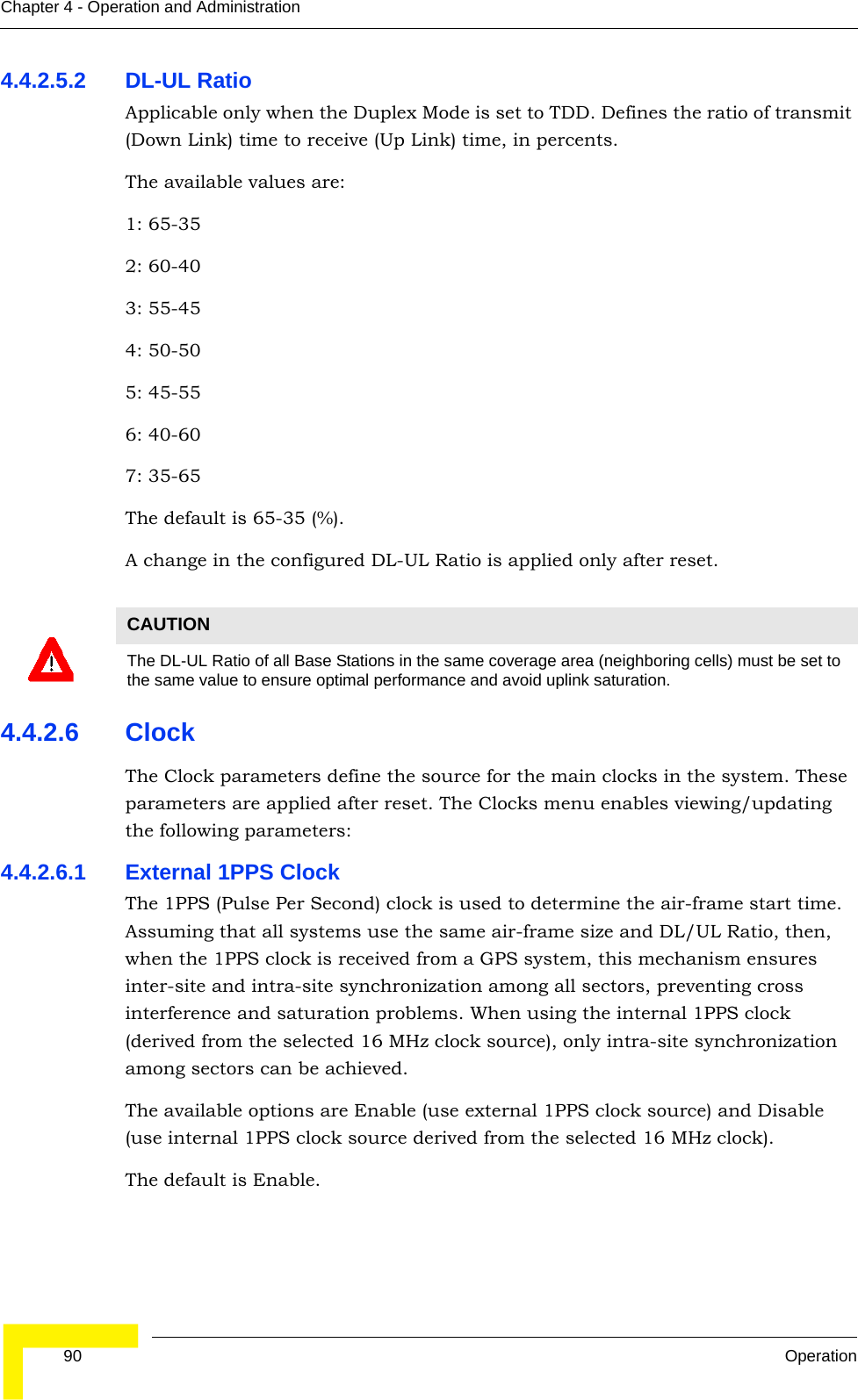  90 OperationChapter 4 - Operation and Administration4.4.2.5.2 DL-UL RatioApplicable only when the Duplex Mode is set to TDD. Defines the ratio of transmit (Down Link) time to receive (Up Link) time, in percents.The available values are:1: 65-352: 60-403: 55-454: 50-505: 45-556: 40-607: 35-65The default is 65-35 (%).A change in the configured DL-UL Ratio is applied only after reset. 4.4.2.6 ClockThe Clock parameters define the source for the main clocks in the system. These parameters are applied after reset. The Clocks menu enables viewing/updating the following parameters:4.4.2.6.1 External 1PPS ClockThe 1PPS (Pulse Per Second) clock is used to determine the air-frame start time. Assuming that all systems use the same air-frame size and DL/UL Ratio, then, when the 1PPS clock is received from a GPS system, this mechanism ensures inter-site and intra-site synchronization among all sectors, preventing cross interference and saturation problems. When using the internal 1PPS clock (derived from the selected 16 MHz clock source), only intra-site synchronization among sectors can be achieved.The available options are Enable (use external 1PPS clock source) and Disable (use internal 1PPS clock source derived from the selected 16 MHz clock).The default is Enable.CAUTIONThe DL-UL Ratio of all Base Stations in the same coverage area (neighboring cells) must be set to the same value to ensure optimal performance and avoid uplink saturation.