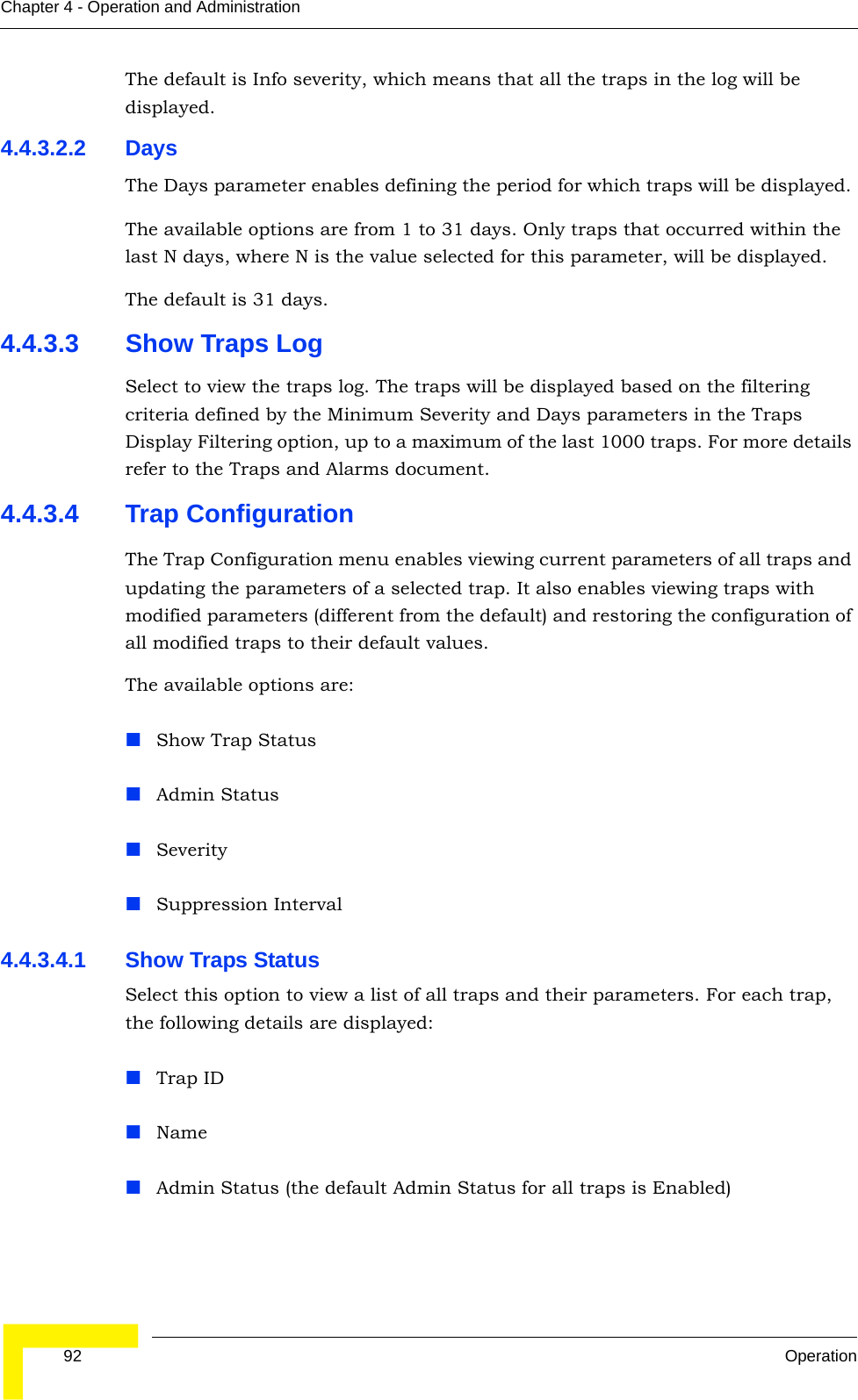  92 OperationChapter 4 - Operation and AdministrationThe default is Info severity, which means that all the traps in the log will be displayed.4.4.3.2.2 DaysThe Days parameter enables defining the period for which traps will be displayed. The available options are from 1 to 31 days. Only traps that occurred within the last N days, where N is the value selected for this parameter, will be displayed.The default is 31 days.4.4.3.3 Show Traps LogSelect to view the traps log. The traps will be displayed based on the filtering criteria defined by the Minimum Severity and Days parameters in the Traps Display Filtering option, up to a maximum of the last 1000 traps. For more details refer to the Traps and Alarms document.4.4.3.4 Trap ConfigurationThe Trap Configuration menu enables viewing current parameters of all traps and updating the parameters of a selected trap. It also enables viewing traps with modified parameters (different from the default) and restoring the configuration of all modified traps to their default values.The available options are:Show Trap StatusAdmin StatusSeveritySuppression Interval4.4.3.4.1 Show Traps StatusSelect this option to view a list of all traps and their parameters. For each trap, the following details are displayed:Trap IDNameAdmin Status (the default Admin Status for all traps is Enabled)