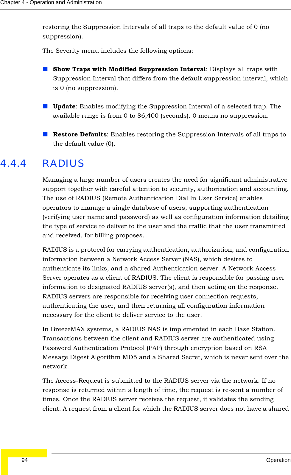  94 OperationChapter 4 - Operation and Administrationrestoring the Suppression Intervals of all traps to the default value of 0 (no suppression). The Severity menu includes the following options:Show Traps with Modified Suppression Interval: Displays all traps with Suppression Interval that differs from the default suppression interval, which is 0 (no suppression).Update: Enables modifying the Suppression Interval of a selected trap. The available range is from 0 to 86,400 (seconds). 0 means no suppression.Restore Defaults: Enables restoring the Suppression Intervals of all traps to the default value (0).4.4.4 RADIUSManaging a large number of users creates the need for significant administrative support together with careful attention to security, authorization and accounting. The use of RADIUS (Remote Authentication Dial In User Service) enables operators to manage a single database of users, supporting authentication (verifying user name and password) as well as configuration information detailing the type of service to deliver to the user and the traffic that the user transmitted and received, for billing proposes.RADIUS is a protocol for carrying authentication, authorization, and configuration information between a Network Access Server (NAS), which desires to authenticate its links, and a shared Authentication server. A Network Access Server operates as a client of RADIUS. The client is responsible for passing user information to designated RADIUS server(s(, and then acting on the response. RADIUS servers are responsible for receiving user connection requests, authenticating the user, and then returning all configuration information necessary for the client to deliver service to the user. In BreezeMAX systems, a RADIUS NAS is implemented in each Base Station. Transactions between the client and RADIUS server are authenticated using Password Authentication Protocol (PAP) through encryption based on RSA Message Digest Algorithm MD5 and a Shared Secret, which is never sent over the network. The Access-Request is submitted to the RADIUS server via the network. If no response is returned within a length of time, the request is re-sent a number of times. Once the RADIUS server receives the request, it validates the sending client. A request from a client for which the RADIUS server does not have a shared 