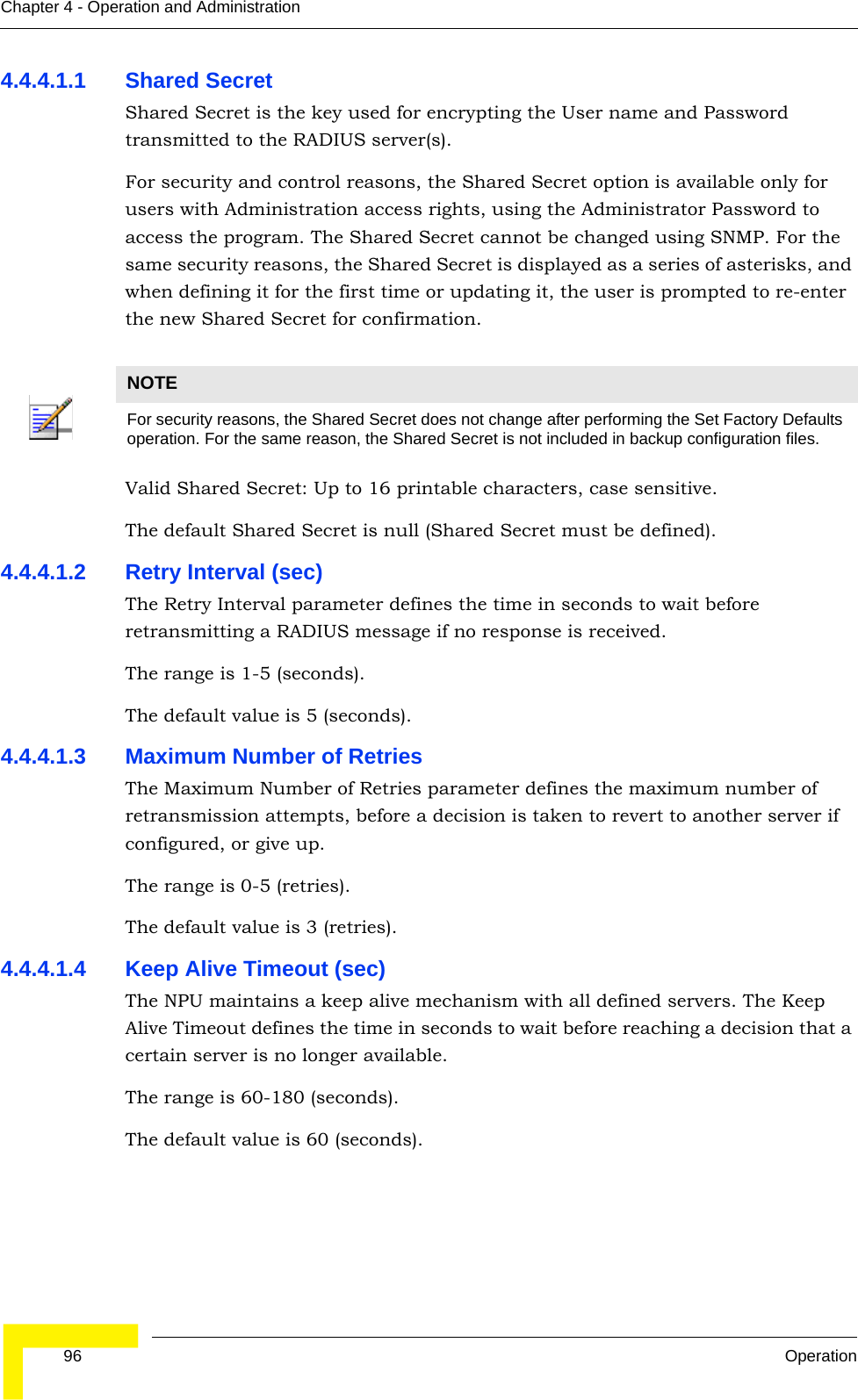  96 OperationChapter 4 - Operation and Administration4.4.4.1.1 Shared SecretShared Secret is the key used for encrypting the User name and Password transmitted to the RADIUS server(s). For security and control reasons, the Shared Secret option is available only for users with Administration access rights, using the Administrator Password to access the program. The Shared Secret cannot be changed using SNMP. For the same security reasons, the Shared Secret is displayed as a series of asterisks, and when defining it for the first time or updating it, the user is prompted to re-enter the new Shared Secret for confirmation.Valid Shared Secret: Up to 16 printable characters, case sensitive.The default Shared Secret is null (Shared Secret must be defined).4.4.4.1.2 Retry Interval (sec)The Retry Interval parameter defines the time in seconds to wait before retransmitting a RADIUS message if no response is received. The range is 1-5 (seconds).The default value is 5 (seconds).4.4.4.1.3 Maximum Number of RetriesThe Maximum Number of Retries parameter defines the maximum number of retransmission attempts, before a decision is taken to revert to another server if configured, or give up. The range is 0-5 (retries).The default value is 3 (retries).4.4.4.1.4 Keep Alive Timeout (sec)The NPU maintains a keep alive mechanism with all defined servers. The Keep Alive Timeout defines the time in seconds to wait before reaching a decision that a certain server is no longer available.The range is 60-180 (seconds).The default value is 60 (seconds).NOTEFor security reasons, the Shared Secret does not change after performing the Set Factory Defaults operation. For the same reason, the Shared Secret is not included in backup configuration files.
