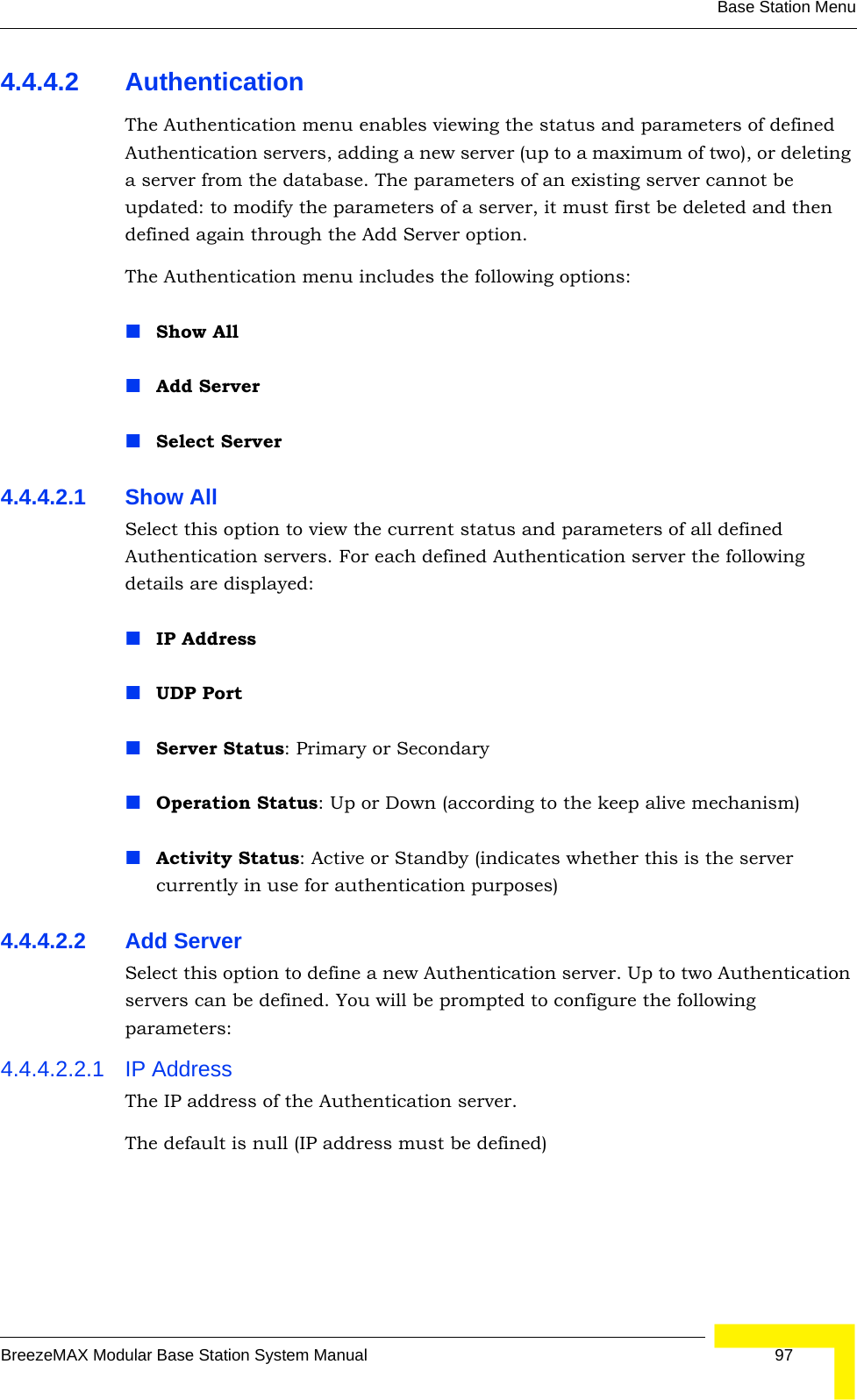 Base Station MenuBreezeMAX Modular Base Station System Manual 974.4.4.2 AuthenticationThe Authentication menu enables viewing the status and parameters of defined Authentication servers, adding a new server (up to a maximum of two), or deleting a server from the database. The parameters of an existing server cannot be updated: to modify the parameters of a server, it must first be deleted and then defined again through the Add Server option.The Authentication menu includes the following options:Show AllAdd ServerSelect Server4.4.4.2.1 Show AllSelect this option to view the current status and parameters of all defined Authentication servers. For each defined Authentication server the following details are displayed:IP AddressUDP PortServer Status: Primary or SecondaryOperation Status: Up or Down (according to the keep alive mechanism)Activity Status: Active or Standby (indicates whether this is the server currently in use for authentication purposes) 4.4.4.2.2 Add ServerSelect this option to define a new Authentication server. Up to two Authentication servers can be defined. You will be prompted to configure the following parameters:4.4.4.2.2.1 IP AddressThe IP address of the Authentication server.The default is null (IP address must be defined)