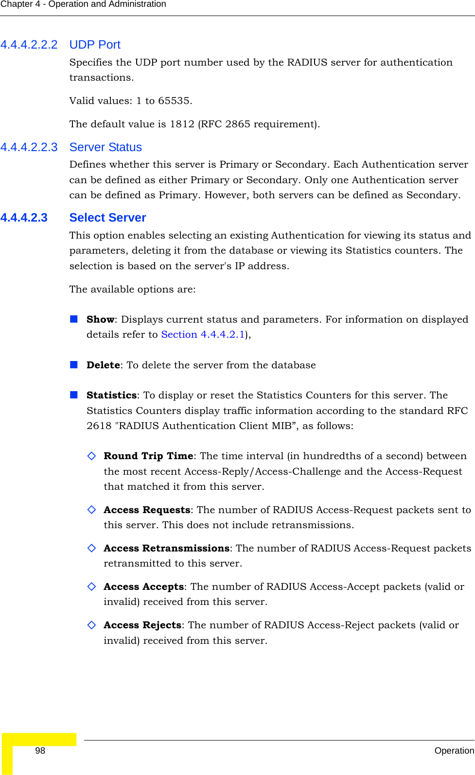  98 OperationChapter 4 - Operation and Administration4.4.4.2.2.2 UDP PortSpecifies the UDP port number used by the RADIUS server for authentication transactions.Valid values: 1 to 65535. The default value is 1812 (RFC 2865 requirement).4.4.4.2.2.3 Server StatusDefines whether this server is Primary or Secondary. Each Authentication server can be defined as either Primary or Secondary. Only one Authentication server can be defined as Primary. However, both servers can be defined as Secondary. 4.4.4.2.3 Select ServerThis option enables selecting an existing Authentication for viewing its status and parameters, deleting it from the database or viewing its Statistics counters. The selection is based on the server&apos;s IP address.The available options are:Show: Displays current status and parameters. For information on displayed details refer to Section 4.4.4.2.1), Delete: To delete the server from the databaseStatistics: To display or reset the Statistics Counters for this server. The Statistics Counters display traffic information according to the standard RFC 2618 &quot;RADIUS Authentication Client MIB”, as follows:Round Trip Time: The time interval (in hundredths of a second) between the most recent Access-Reply/Access-Challenge and the Access-Request that matched it from this server.Access Requests: The number of RADIUS Access-Request packets sent to this server. This does not include retransmissions.Access Retransmissions: The number of RADIUS Access-Request packets retransmitted to this server.Access Accepts: The number of RADIUS Access-Accept packets (valid or invalid) received from this server.Access Rejects: The number of RADIUS Access-Reject packets (valid or invalid) received from this server.