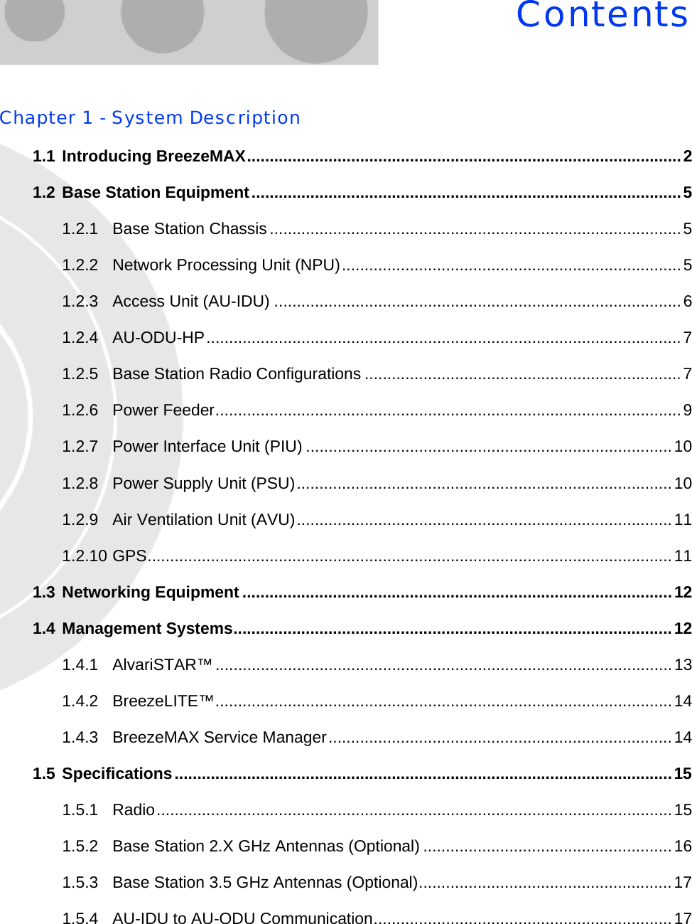 ContentsChapter 1 - System Description1.1 Introducing BreezeMAX................................................................................................21.2 Base Station Equipment...............................................................................................51.2.1 Base Station Chassis...........................................................................................51.2.2 Network Processing Unit (NPU)...........................................................................51.2.3 Access Unit (AU-IDU) ..........................................................................................61.2.4 AU-ODU-HP.........................................................................................................71.2.5 Base Station Radio Configurations ......................................................................71.2.6 Power Feeder.......................................................................................................91.2.7 Power Interface Unit (PIU) .................................................................................101.2.8 Power Supply Unit (PSU)...................................................................................101.2.9 Air Ventilation Unit (AVU)...................................................................................111.2.10 GPS....................................................................................................................111.3 Networking Equipment ...............................................................................................121.4 Management Systems.................................................................................................121.4.1 AlvariSTAR™.....................................................................................................131.4.2 BreezeLITE™.....................................................................................................141.4.3 BreezeMAX Service Manager............................................................................141.5 Specifications..............................................................................................................151.5.1 Radio..................................................................................................................151.5.2 Base Station 2.X GHz Antennas (Optional) .......................................................161.5.3 Base Station 3.5 GHz Antennas (Optional)........................................................171.5.4 AU-IDU to AU-ODU Communication..................................................................17