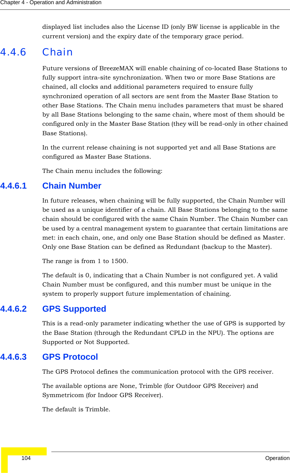  104 OperationChapter 4 - Operation and Administrationdisplayed list includes also the License ID (only BW license is applicable in the current version) and the expiry date of the temporary grace period.4.4.6 ChainFuture versions of BreezeMAX will enable chaining of co-located Base Stations to fully support intra-site synchronization. When two or more Base Stations are chained, all clocks and additional parameters required to ensure fully synchronized operation of all sectors are sent from the Master Base Station to other Base Stations. The Chain menu includes parameters that must be shared by all Base Stations belonging to the same chain, where most of them should be configured only in the Master Base Station (they will be read-only in other chained Base Stations). In the current release chaining is not supported yet and all Base Stations are configured as Master Base Stations. The Chain menu includes the following:4.4.6.1 Chain NumberIn future releases, when chaining will be fully supported, the Chain Number will be used as a unique identifier of a chain. All Base Stations belonging to the same chain should be configured with the same Chain Number. The Chain Number can be used by a central management system to guarantee that certain limitations are met: in each chain, one, and only one Base Station should be defined as Master. Only one Base Station can be defined as Redundant (backup to the Master).The range is from 1 to 1500.The default is 0, indicating that a Chain Number is not configured yet. A valid Chain Number must be configured, and this number must be unique in the system to properly support future implementation of chaining.4.4.6.2 GPS SupportedThis is a read-only parameter indicating whether the use of GPS is supported by the Base Station (through the Redundant CPLD in the NPU). The options are Supported or Not Supported.4.4.6.3 GPS ProtocolThe GPS Protocol defines the communication protocol with the GPS receiver. The available options are None, Trimble (for Outdoor GPS Receiver) and Symmetricom (for Indoor GPS Receiver).The default is Trimble. 