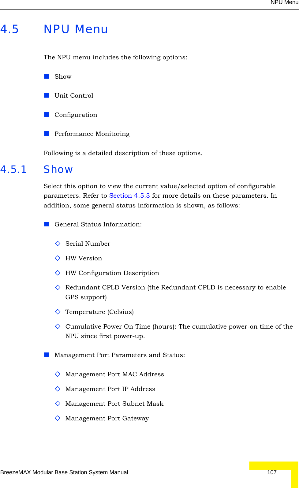 NPU MenuBreezeMAX Modular Base Station System Manual 1074.5 NPU MenuThe NPU menu includes the following options:Show Unit ControlConfigurationPerformance MonitoringFollowing is a detailed description of these options.4.5.1 ShowSelect this option to view the current value/selected option of configurable parameters. Refer to Section 4.5.3 for more details on these parameters. In addition, some general status information is shown, as follows:General Status Information:Serial NumberHW VersionHW Configuration DescriptionRedundant CPLD Version (the Redundant CPLD is necessary to enable GPS support)Temperature (Celsius)Cumulative Power On Time (hours): The cumulative power-on time of the NPU since first power-up.Management Port Parameters and Status:Management Port MAC AddressManagement Port IP AddressManagement Port Subnet MaskManagement Port Gateway