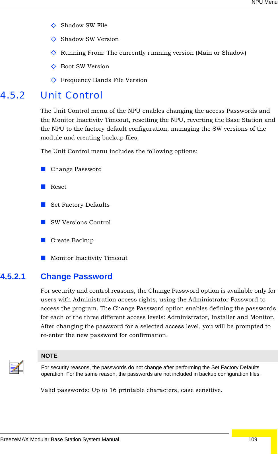 NPU MenuBreezeMAX Modular Base Station System Manual 109Shadow SW FileShadow SW Version Running From: The currently running version (Main or Shadow)Boot SW VersionFrequency Bands File Version4.5.2 Unit ControlThe Unit Control menu of the NPU enables changing the access Passwords and the Monitor Inactivity Timeout, resetting the NPU, reverting the Base Station and the NPU to the factory default configuration, managing the SW versions of the module and creating backup files.The Unit Control menu includes the following options:Change PasswordResetSet Factory DefaultsSW Versions ControlCreate BackupMonitor Inactivity Timeout4.5.2.1 Change PasswordFor security and control reasons, the Change Password option is available only for users with Administration access rights, using the Administrator Password to access the program. The Change Password option enables defining the passwords for each of the three different access levels: Administrator, Installer and Monitor. After changing the password for a selected access level, you will be prompted to re-enter the new password for confirmation.Valid passwords: Up to 16 printable characters, case sensitive.NOTEFor security reasons, the passwords do not change after performing the Set Factory Defaults operation. For the same reason, the passwords are not included in backup configuration files.