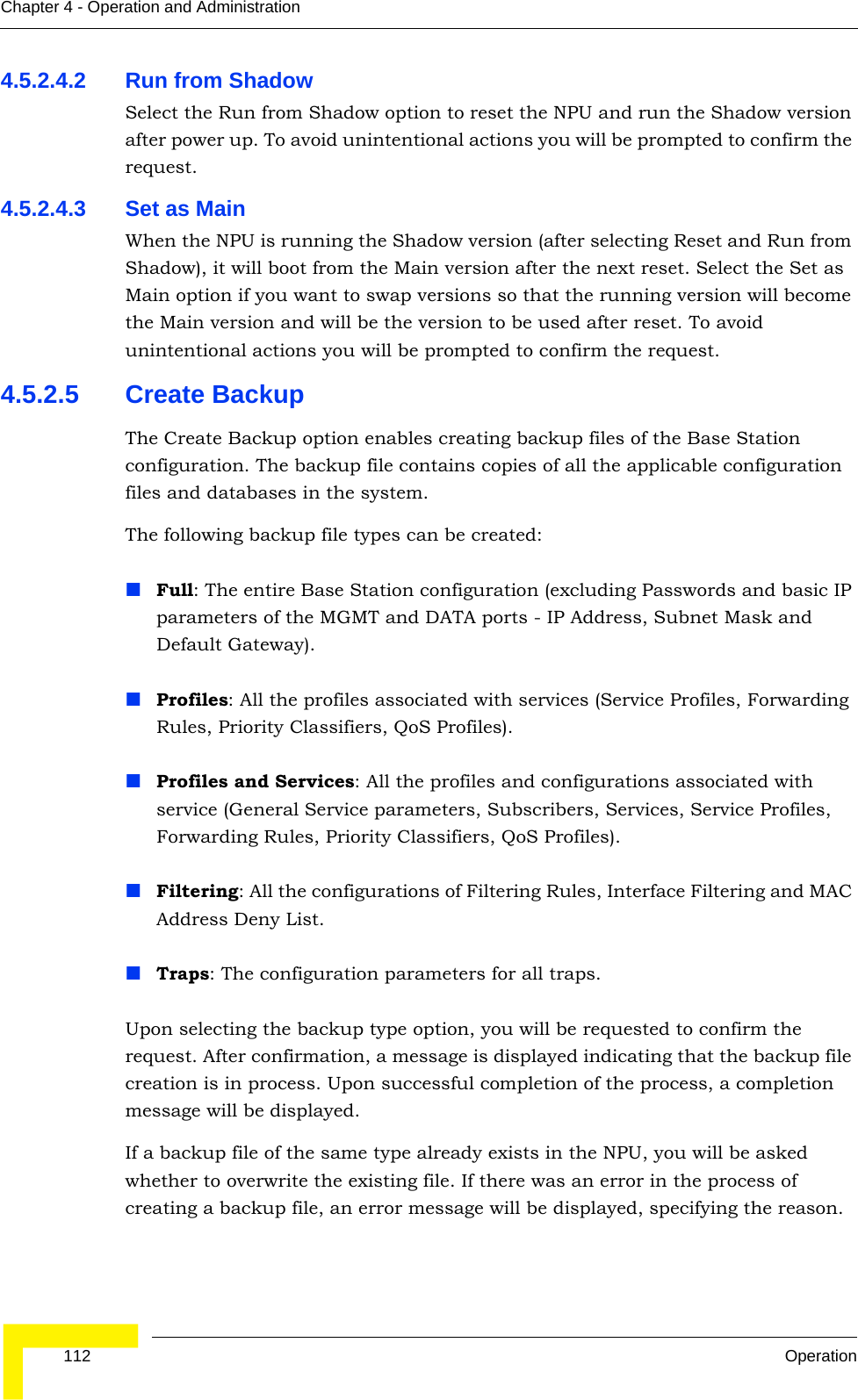  112 OperationChapter 4 - Operation and Administration4.5.2.4.2 Run from ShadowSelect the Run from Shadow option to reset the NPU and run the Shadow version after power up. To avoid unintentional actions you will be prompted to confirm the request.4.5.2.4.3 Set as MainWhen the NPU is running the Shadow version (after selecting Reset and Run from Shadow), it will boot from the Main version after the next reset. Select the Set as Main option if you want to swap versions so that the running version will become the Main version and will be the version to be used after reset. To avoid unintentional actions you will be prompted to confirm the request.4.5.2.5 Create BackupThe Create Backup option enables creating backup files of the Base Station configuration. The backup file contains copies of all the applicable configuration files and databases in the system.The following backup file types can be created:Full: The entire Base Station configuration (excluding Passwords and basic IP parameters of the MGMT and DATA ports - IP Address, Subnet Mask and Default Gateway).Profiles: All the profiles associated with services (Service Profiles, Forwarding Rules, Priority Classifiers, QoS Profiles).Profiles and Services: All the profiles and configurations associated with service (General Service parameters, Subscribers, Services, Service Profiles, Forwarding Rules, Priority Classifiers, QoS Profiles).Filtering: All the configurations of Filtering Rules, Interface Filtering and MAC Address Deny List.Traps: The configuration parameters for all traps.Upon selecting the backup type option, you will be requested to confirm the request. After confirmation, a message is displayed indicating that the backup file creation is in process. Upon successful completion of the process, a completion message will be displayed. If a backup file of the same type already exists in the NPU, you will be asked whether to overwrite the existing file. If there was an error in the process of creating a backup file, an error message will be displayed, specifying the reason.