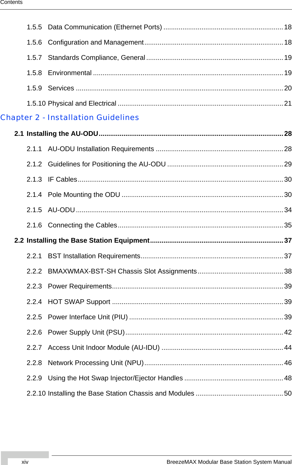 xiv BreezeMAX Modular Base Station System ManualContents1.5.5 Data Communication (Ethernet Ports) ...............................................................181.5.6 Configuration and Management.........................................................................181.5.7 Standards Compliance, General........................................................................191.5.8 Environmental ....................................................................................................191.5.9 Services .............................................................................................................201.5.10 Physical and Electrical .......................................................................................21Chapter 2 - Installation Guidelines2.1 Installing the AU-ODU.................................................................................................282.1.1 AU-ODU Installation Requirements ...................................................................282.1.2 Guidelines for Positioning the AU-ODU .............................................................292.1.3 IF Cables............................................................................................................302.1.4 Pole Mounting the ODU .....................................................................................302.1.5 AU-ODU.............................................................................................................342.1.6 Connecting the Cables.......................................................................................352.2 Installing the Base Station Equipment......................................................................372.2.1 BST Installation Requirements...........................................................................372.2.2 BMAXWMAX-BST-SH Chassis Slot Assignments.............................................382.2.3 Power Requirements..........................................................................................392.2.4 HOT SWAP Support ..........................................................................................392.2.5 Power Interface Unit (PIU) .................................................................................392.2.6 Power Supply Unit (PSU)...................................................................................422.2.7 Access Unit Indoor Module (AU-IDU) ................................................................442.2.8 Network Processing Unit (NPU).........................................................................462.2.9 Using the Hot Swap Injector/Ejector Handles ....................................................482.2.10 Installing the Base Station Chassis and Modules ..............................................50