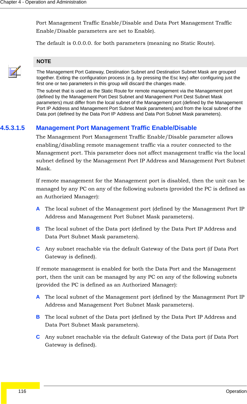  116 OperationChapter 4 - Operation and AdministrationPort Management Traffic Enable/Disable and Data Port Management Traffic Enable/Disable parameters are set to Enable).The default is 0.0.0.0. for both parameters (meaning no Static Route).4.5.3.1.5 Management Port Management Traffic Enable/DisableThe Management Port Management Traffic Enable/Disable parameter allows enabling/disabling remote management traffic via a router connected to the Management port. This parameter does not affect management traffic via the local subnet defined by the Management Port IP Address and Management Port Subnet Mask.If remote management for the Management port is disabled, then the unit can be managed by any PC on any of the following subnets (provided the PC is defined as an Authorized Manager):AThe local subnet of the Management port (defined by the Management Port IP Address and Management Port Subnet Mask parameters).BThe local subnet of the Data port (defined by the Data Port IP Address and Data Port Subnet Mask parameters).CAny subnet reachable via the default Gateway of the Data port (if Data Port Gateway is defined).If remote management is enabled for both the Data Port and the Management port, then the unit can be managed by any PC on any of the following subnets (provided the PC is defined as an Authorized Manager):AThe local subnet of the Management port (defined by the Management Port IP Address and Management Port Subnet Mask parameters).BThe local subnet of the Data port (defined by the Data Port IP Address and Data Port Subnet Mask parameters).CAny subnet reachable via the default Gateway of the Data port (if Data Port Gateway is defined). NOTEThe Management Port Gateway, Destination Subnet and Destination Subnet Mask are grouped together. Exiting the configuration process (e.g. by pressing the Esc key) after configuring just the first one or two parameters in this group will discard the changes made.The subnet that is used as the Static Route for remote management via the Management port (defined by the Management Port Dest Subnet and Management Port Dest Subnet Mask parameters) must differ from the local subnet of the Management port (defined by the Management Port IP Address and Management Port Subnet Mask parameters) and from the local subnet of the Data port (defined by the Data Port IP Address and Data Port Subnet Mask parameters).