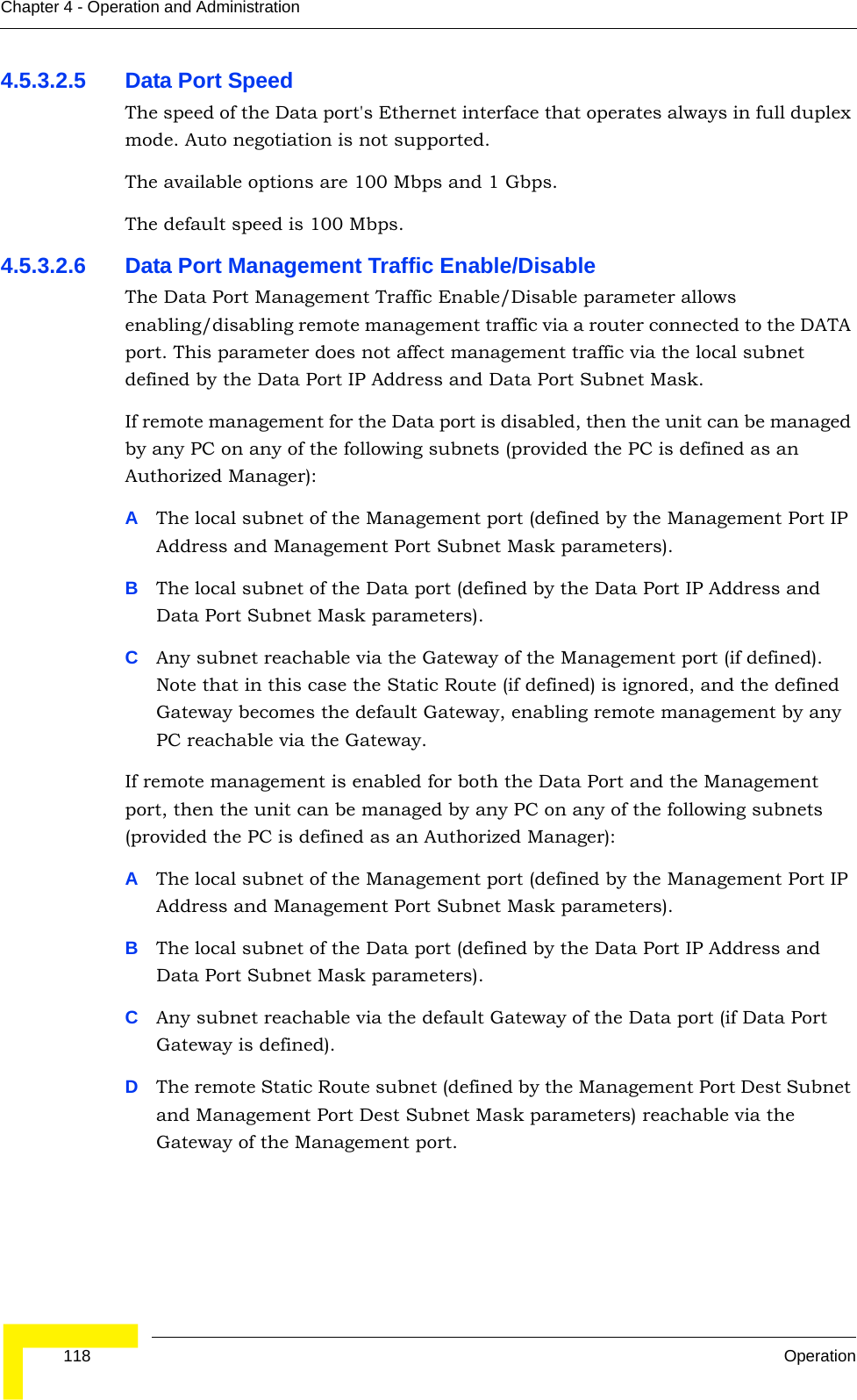  118 OperationChapter 4 - Operation and Administration4.5.3.2.5 Data Port Speed The speed of the Data port&apos;s Ethernet interface that operates always in full duplex mode. Auto negotiation is not supported.The available options are 100 Mbps and 1 Gbps.The default speed is 100 Mbps.4.5.3.2.6 Data Port Management Traffic Enable/DisableThe Data Port Management Traffic Enable/Disable parameter allows enabling/disabling remote management traffic via a router connected to the DATA port. This parameter does not affect management traffic via the local subnet defined by the Data Port IP Address and Data Port Subnet Mask.If remote management for the Data port is disabled, then the unit can be managed by any PC on any of the following subnets (provided the PC is defined as an Authorized Manager):AThe local subnet of the Management port (defined by the Management Port IP Address and Management Port Subnet Mask parameters).BThe local subnet of the Data port (defined by the Data Port IP Address and Data Port Subnet Mask parameters).CAny subnet reachable via the Gateway of the Management port (if defined). Note that in this case the Static Route (if defined) is ignored, and the defined Gateway becomes the default Gateway, enabling remote management by any PC reachable via the Gateway.If remote management is enabled for both the Data Port and the Management port, then the unit can be managed by any PC on any of the following subnets (provided the PC is defined as an Authorized Manager):AThe local subnet of the Management port (defined by the Management Port IP Address and Management Port Subnet Mask parameters).BThe local subnet of the Data port (defined by the Data Port IP Address and Data Port Subnet Mask parameters).CAny subnet reachable via the default Gateway of the Data port (if Data Port Gateway is defined). DThe remote Static Route subnet (defined by the Management Port Dest Subnet and Management Port Dest Subnet Mask parameters) reachable via the Gateway of the Management port.