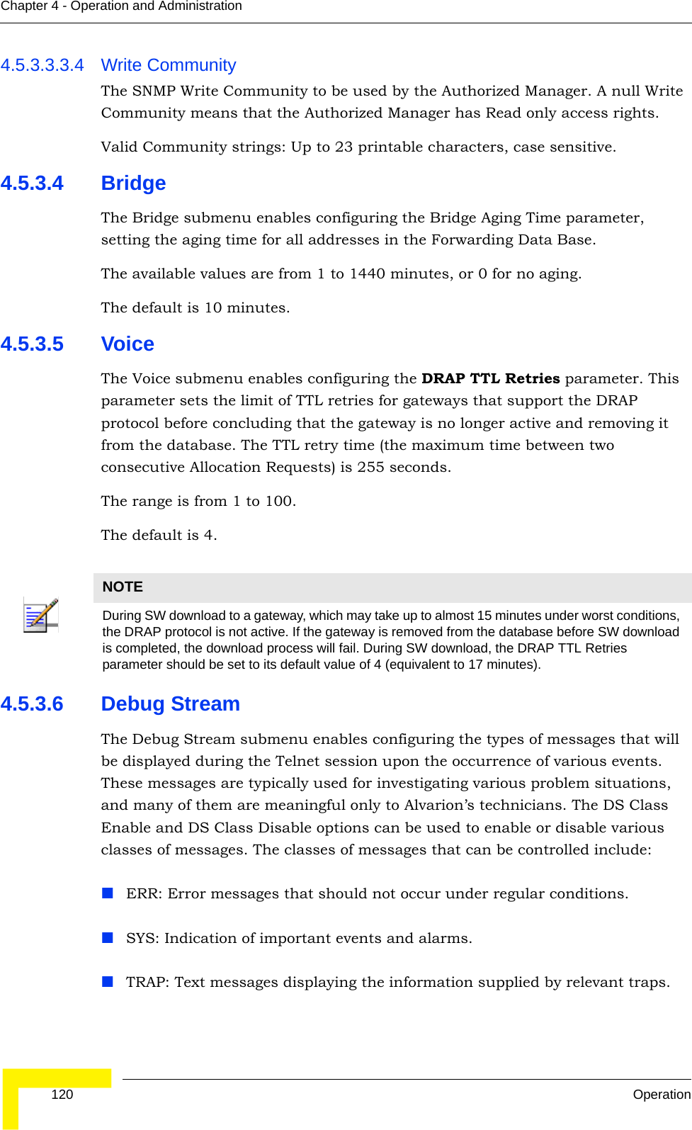  120 OperationChapter 4 - Operation and Administration4.5.3.3.3.4 Write CommunityThe SNMP Write Community to be used by the Authorized Manager. A null Write Community means that the Authorized Manager has Read only access rights.Valid Community strings: Up to 23 printable characters, case sensitive.4.5.3.4 BridgeThe Bridge submenu enables configuring the Bridge Aging Time parameter, setting the aging time for all addresses in the Forwarding Data Base. The available values are from 1 to 1440 minutes, or 0 for no aging.The default is 10 minutes.4.5.3.5 VoiceThe Voice submenu enables configuring the DRAP TTL Retries parameter. This parameter sets the limit of TTL retries for gateways that support the DRAP protocol before concluding that the gateway is no longer active and removing it from the database. The TTL retry time (the maximum time between two consecutive Allocation Requests) is 255 seconds. The range is from 1 to 100.The default is 4.4.5.3.6 Debug StreamThe Debug Stream submenu enables configuring the types of messages that will be displayed during the Telnet session upon the occurrence of various events. These messages are typically used for investigating various problem situations, and many of them are meaningful only to Alvarion’s technicians. The DS Class Enable and DS Class Disable options can be used to enable or disable various classes of messages. The classes of messages that can be controlled include:ERR: Error messages that should not occur under regular conditions.SYS: Indication of important events and alarms.TRAP: Text messages displaying the information supplied by relevant traps.NOTEDuring SW download to a gateway, which may take up to almost 15 minutes under worst conditions, the DRAP protocol is not active. If the gateway is removed from the database before SW download is completed, the download process will fail. During SW download, the DRAP TTL Retries parameter should be set to its default value of 4 (equivalent to 17 minutes).