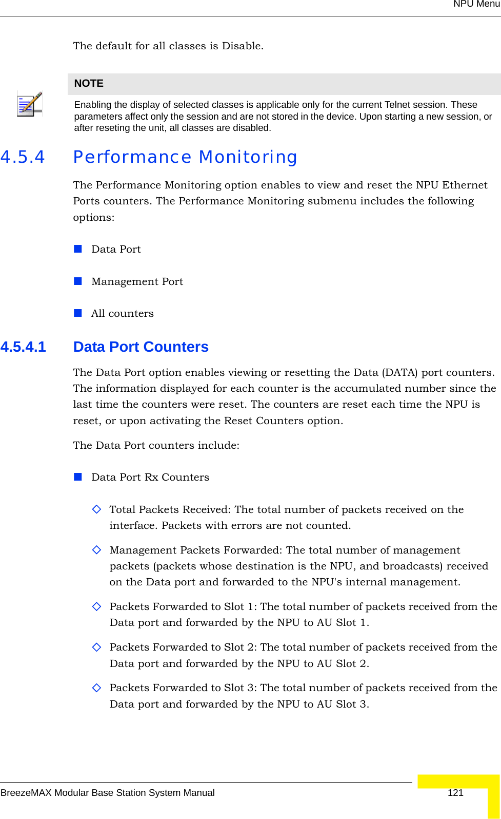 NPU MenuBreezeMAX Modular Base Station System Manual 121The default for all classes is Disable.4.5.4 Performance MonitoringThe Performance Monitoring option enables to view and reset the NPU Ethernet Ports counters. The Performance Monitoring submenu includes the following options: Data PortManagement PortAll counters4.5.4.1 Data Port CountersThe Data Port option enables viewing or resetting the Data (DATA) port counters. The information displayed for each counter is the accumulated number since the last time the counters were reset. The counters are reset each time the NPU is reset, or upon activating the Reset Counters option.The Data Port counters include:Data Port Rx CountersTotal Packets Received: The total number of packets received on the interface. Packets with errors are not counted. Management Packets Forwarded: The total number of management packets (packets whose destination is the NPU, and broadcasts) received on the Data port and forwarded to the NPU&apos;s internal management. Packets Forwarded to Slot 1: The total number of packets received from the Data port and forwarded by the NPU to AU Slot 1.Packets Forwarded to Slot 2: The total number of packets received from the Data port and forwarded by the NPU to AU Slot 2.Packets Forwarded to Slot 3: The total number of packets received from the Data port and forwarded by the NPU to AU Slot 3.NOTEEnabling the display of selected classes is applicable only for the current Telnet session. These parameters affect only the session and are not stored in the device. Upon starting a new session, or after reseting the unit, all classes are disabled.