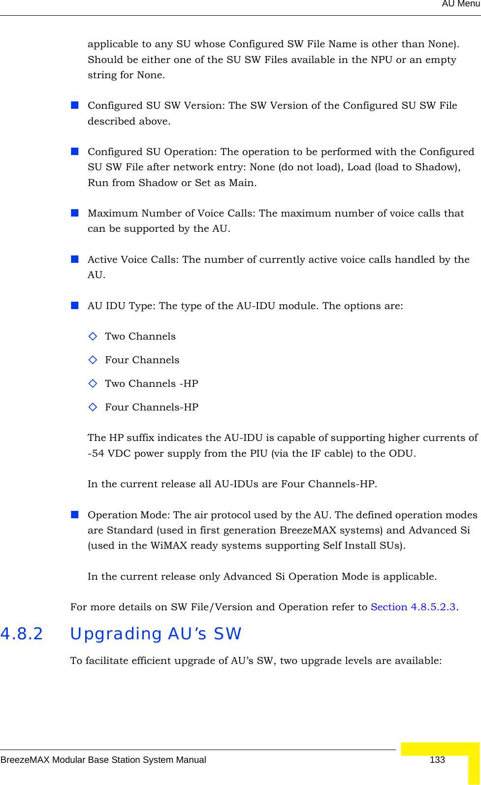 AU MenuBreezeMAX Modular Base Station System Manual 133applicable to any SU whose Configured SW File Name is other than None). Should be either one of the SU SW Files available in the NPU or an empty string for None. Configured SU SW Version: The SW Version of the Configured SU SW File described above.Configured SU Operation: The operation to be performed with the Configured SU SW File after network entry: None (do not load), Load (load to Shadow), Run from Shadow or Set as Main.Maximum Number of Voice Calls: The maximum number of voice calls that can be supported by the AU.Active Voice Calls: The number of currently active voice calls handled by the AU.AU IDU Type: The type of the AU-IDU module. The options are:Two ChannelsFour ChannelsTwo Channels -HPFour Channels-HPThe HP suffix indicates the AU-IDU is capable of supporting higher currents of -54 VDC power supply from the PIU (via the IF cable) to the ODU.In the current release all AU-IDUs are Four Channels-HP.Operation Mode: The air protocol used by the AU. The defined operation modes are Standard (used in first generation BreezeMAX systems) and Advanced Si (used in the WiMAX ready systems supporting Self Install SUs).In the current release only Advanced Si Operation Mode is applicable.For more details on SW File/Version and Operation refer to Section 4.8.5.2.3.4.8.2 Upgrading AU’s SWTo facilitate efficient upgrade of AU’s SW, two upgrade levels are available: