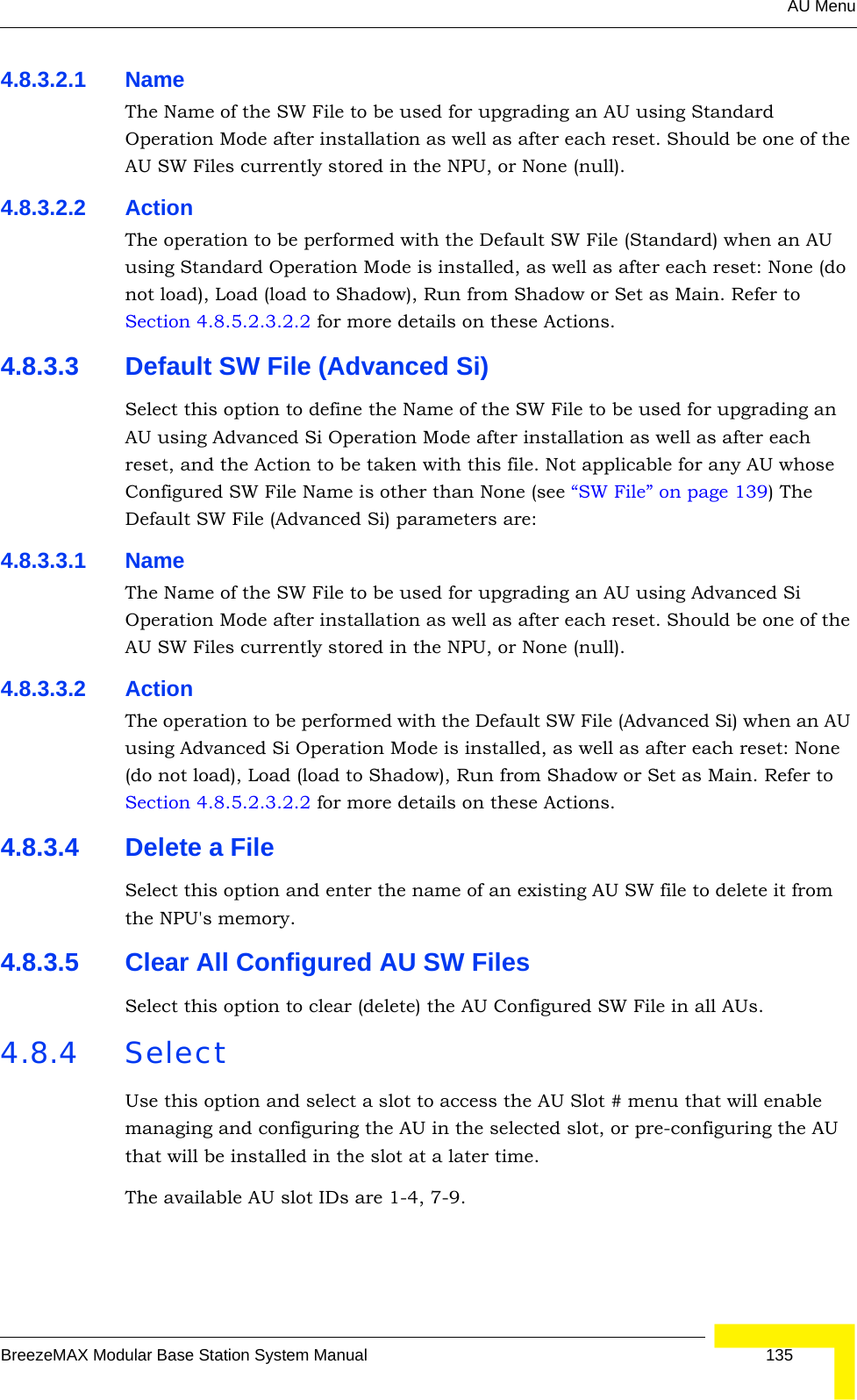 AU MenuBreezeMAX Modular Base Station System Manual 1354.8.3.2.1 NameThe Name of the SW File to be used for upgrading an AU using Standard Operation Mode after installation as well as after each reset. Should be one of the AU SW Files currently stored in the NPU, or None (null).4.8.3.2.2 ActionThe operation to be performed with the Default SW File (Standard) when an AU using Standard Operation Mode is installed, as well as after each reset: None (do not load), Load (load to Shadow), Run from Shadow or Set as Main. Refer to Section 4.8.5.2.3.2.2 for more details on these Actions.4.8.3.3 Default SW File (Advanced Si)Select this option to define the Name of the SW File to be used for upgrading an AU using Advanced Si Operation Mode after installation as well as after each reset, and the Action to be taken with this file. Not applicable for any AU whose Configured SW File Name is other than None (see “SW File” on page 139) The Default SW File (Advanced Si) parameters are:4.8.3.3.1 NameThe Name of the SW File to be used for upgrading an AU using Advanced Si Operation Mode after installation as well as after each reset. Should be one of the AU SW Files currently stored in the NPU, or None (null).4.8.3.3.2 ActionThe operation to be performed with the Default SW File (Advanced Si) when an AU using Advanced Si Operation Mode is installed, as well as after each reset: None (do not load), Load (load to Shadow), Run from Shadow or Set as Main. Refer to Section 4.8.5.2.3.2.2 for more details on these Actions.4.8.3.4 Delete a FileSelect this option and enter the name of an existing AU SW file to delete it from the NPU&apos;s memory.4.8.3.5 Clear All Configured AU SW FilesSelect this option to clear (delete) the AU Configured SW File in all AUs.4.8.4 SelectUse this option and select a slot to access the AU Slot # menu that will enable managing and configuring the AU in the selected slot, or pre-configuring the AU that will be installed in the slot at a later time.The available AU slot IDs are 1-4, 7-9. 