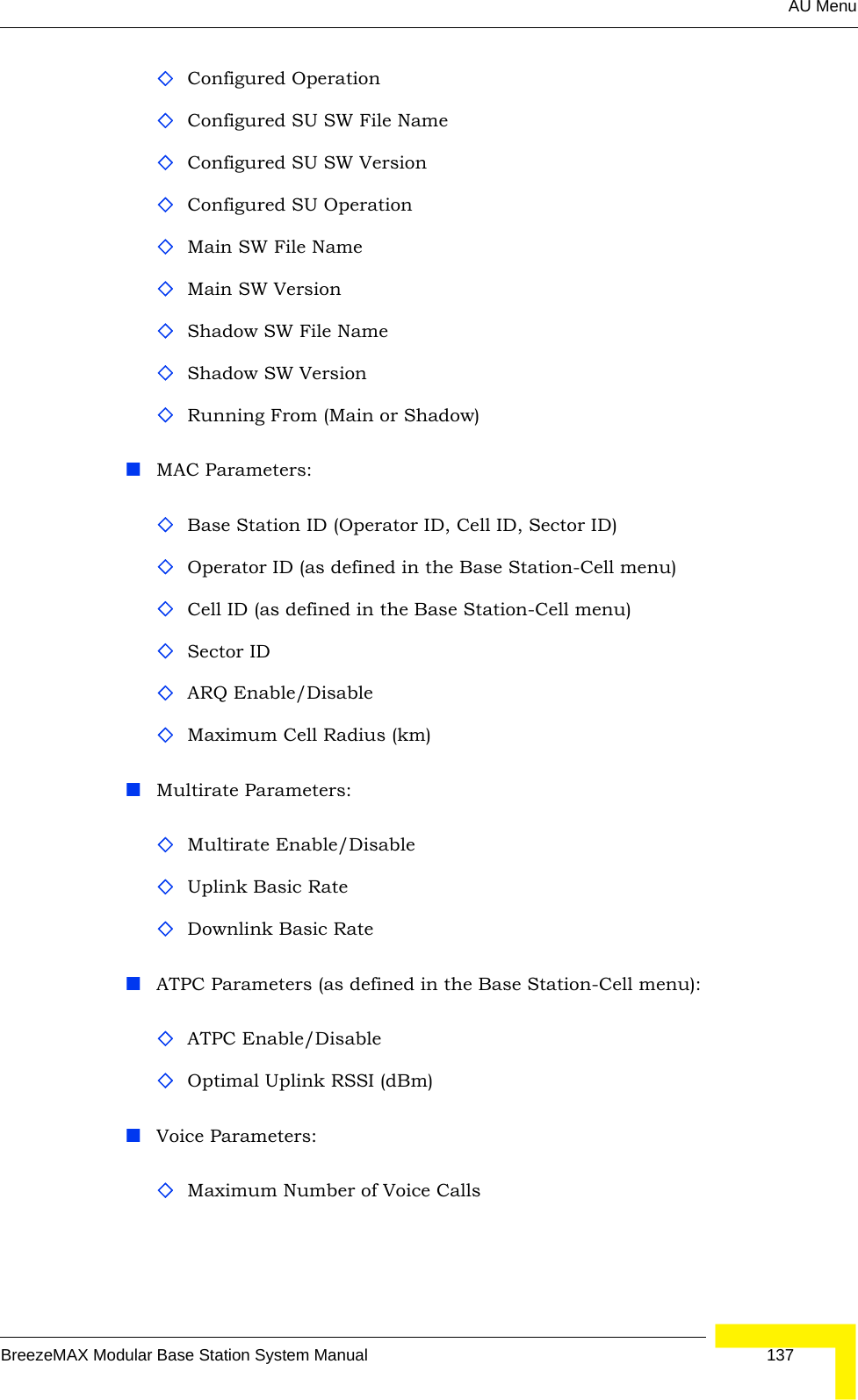 AU MenuBreezeMAX Modular Base Station System Manual 137Configured OperationConfigured SU SW File Name Configured SU SW VersionConfigured SU OperationMain SW File NameMain SW VersionShadow SW File NameShadow SW VersionRunning From (Main or Shadow)MAC Parameters:Base Station ID (Operator ID, Cell ID, Sector ID)Operator ID (as defined in the Base Station-Cell menu)Cell ID (as defined in the Base Station-Cell menu)Sector IDARQ Enable/DisableMaximum Cell Radius (km)Multirate Parameters:Multirate Enable/DisableUplink Basic RateDownlink Basic RateATPC Parameters (as defined in the Base Station-Cell menu):ATPC Enable/DisableOptimal Uplink RSSI (dBm)Voice Parameters:Maximum Number of Voice Calls