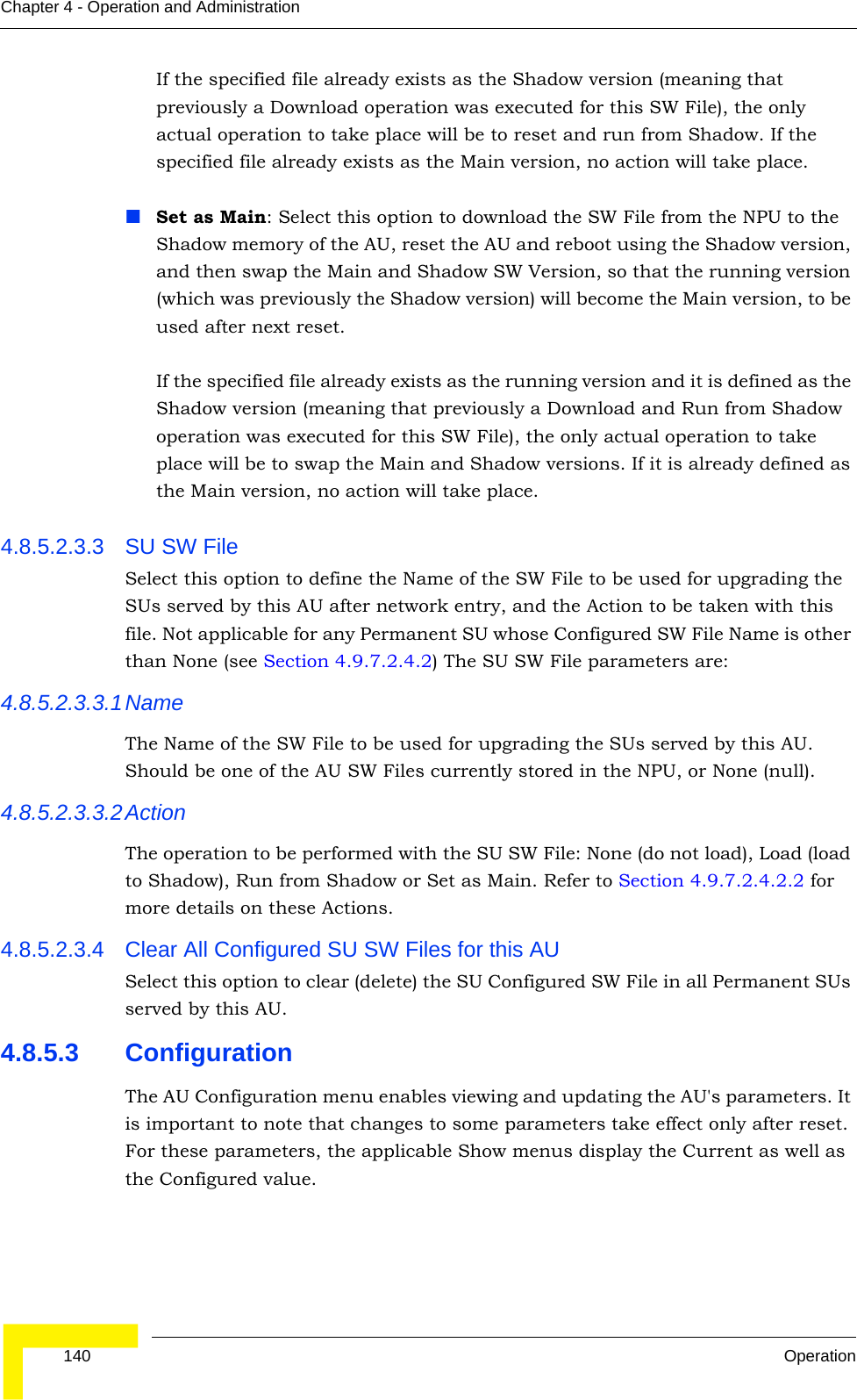  140 OperationChapter 4 - Operation and AdministrationIf the specified file already exists as the Shadow version (meaning that previously a Download operation was executed for this SW File), the only actual operation to take place will be to reset and run from Shadow. If the specified file already exists as the Main version, no action will take place.Set as Main: Select this option to download the SW File from the NPU to the Shadow memory of the AU, reset the AU and reboot using the Shadow version, and then swap the Main and Shadow SW Version, so that the running version (which was previously the Shadow version) will become the Main version, to be used after next reset.If the specified file already exists as the running version and it is defined as the Shadow version (meaning that previously a Download and Run from Shadow operation was executed for this SW File), the only actual operation to take place will be to swap the Main and Shadow versions. If it is already defined as the Main version, no action will take place.4.8.5.2.3.3 SU SW File Select this option to define the Name of the SW File to be used for upgrading the SUs served by this AU after network entry, and the Action to be taken with this file. Not applicable for any Permanent SU whose Configured SW File Name is other than None (see Section 4.9.7.2.4.2) The SU SW File parameters are:4.8.5.2.3.3.1NameThe Name of the SW File to be used for upgrading the SUs served by this AU. Should be one of the AU SW Files currently stored in the NPU, or None (null).4.8.5.2.3.3.2ActionThe operation to be performed with the SU SW File: None (do not load), Load (load to Shadow), Run from Shadow or Set as Main. Refer to Section 4.9.7.2.4.2.2 for more details on these Actions.4.8.5.2.3.4 Clear All Configured SU SW Files for this AUSelect this option to clear (delete) the SU Configured SW File in all Permanent SUs served by this AU.4.8.5.3 ConfigurationThe AU Configuration menu enables viewing and updating the AU&apos;s parameters. It is important to note that changes to some parameters take effect only after reset. For these parameters, the applicable Show menus display the Current as well as the Configured value. 