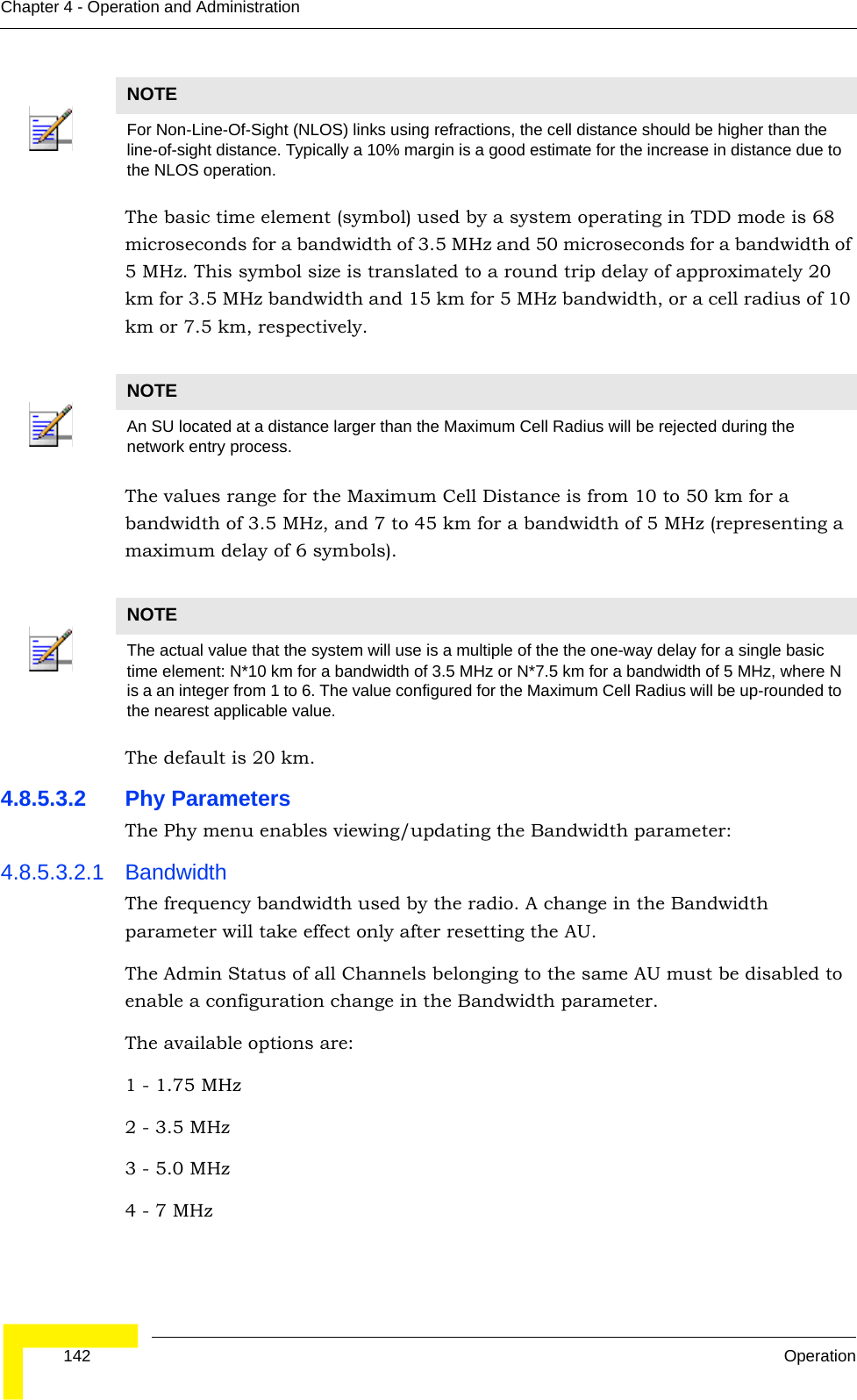  142 OperationChapter 4 - Operation and AdministrationThe basic time element (symbol) used by a system operating in TDD mode is 68 microseconds for a bandwidth of 3.5 MHz and 50 microseconds for a bandwidth of 5 MHz. This symbol size is translated to a round trip delay of approximately 20 km for 3.5 MHz bandwidth and 15 km for 5 MHz bandwidth, or a cell radius of 10 km or 7.5 km, respectively. The values range for the Maximum Cell Distance is from 10 to 50 km for a bandwidth of 3.5 MHz, and 7 to 45 km for a bandwidth of 5 MHz (representing a maximum delay of 6 symbols). The default is 20 km.4.8.5.3.2 Phy ParametersThe Phy menu enables viewing/updating the Bandwidth parameter:4.8.5.3.2.1 BandwidthThe frequency bandwidth used by the radio. A change in the Bandwidth parameter will take effect only after resetting the AU.The Admin Status of all Channels belonging to the same AU must be disabled to enable a configuration change in the Bandwidth parameter.The available options are:1 - 1.75 MHz2 - 3.5 MHz3 - 5.0 MHz4 - 7 MHzNOTEFor Non-Line-Of-Sight (NLOS) links using refractions, the cell distance should be higher than the line-of-sight distance. Typically a 10% margin is a good estimate for the increase in distance due to the NLOS operation.NOTEAn SU located at a distance larger than the Maximum Cell Radius will be rejected during the network entry process.NOTEThe actual value that the system will use is a multiple of the the one-way delay for a single basic time element: N*10 km for a bandwidth of 3.5 MHz or N*7.5 km for a bandwidth of 5 MHz, where N is a an integer from 1 to 6. The value configured for the Maximum Cell Radius will be up-rounded to the nearest applicable value.